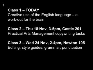 2

    Class 1 – TODAY
    Creative use of the English language – a
    work-out for the brain

    Class 2 – Thu 18 Nov, 3-5pm, Castle 201
    Practical Arts Management copywriting tasks

    Class 3 – Wed 24 Nov, 2-4pm, Newton 105
    Editing, style guides, grammar, punctuation
 