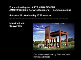 Foundation Degree - ARTS MANAGEMENT
AM4002/40: Skills For Arts Managers 1 - Communications

Sessions 10: Wednesday 17 November
------------------------------------------------------------------------------

Introduction to
Copywriting




                               The Writer – sculpture by Giancarlo Neri.
                               Hampstead Heath
 