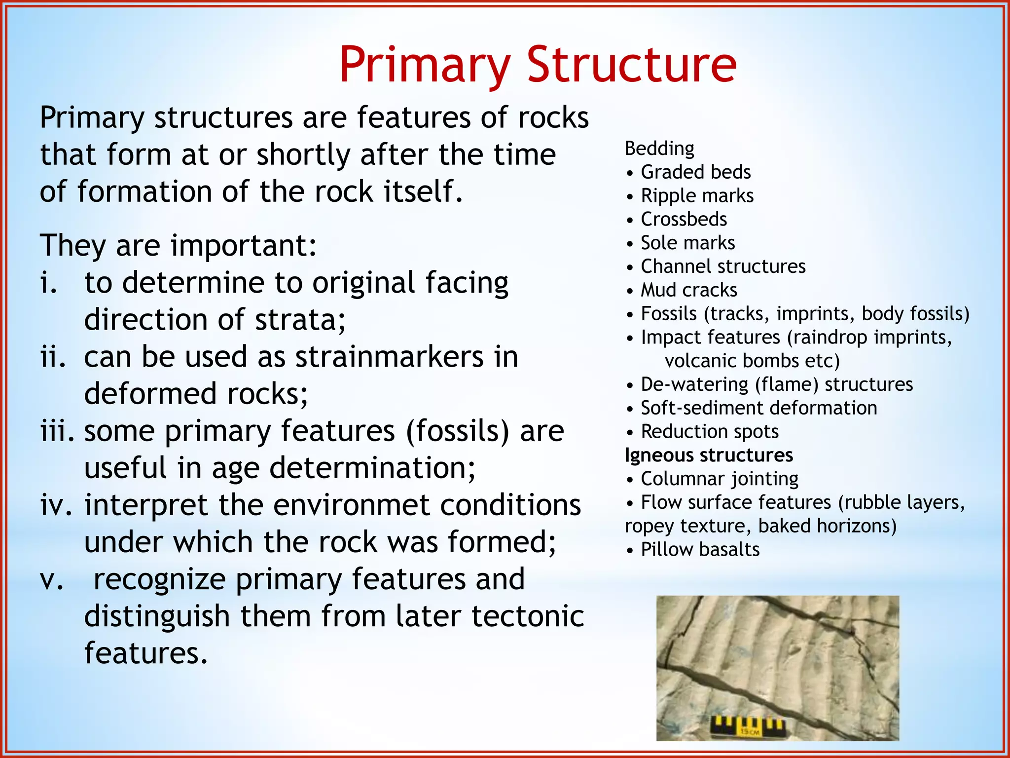 Primary Structure 
Primary structures are features of rocks 
that form at or shortly after the time 
of formation of the rock itself. 
They are important: 
i. to determine to original facing 
direction of strata; 
ii. can be used as strainmarkers in 
deformed rocks; 
iii. some primary features (fossils) are 
useful in age determination; 
iv. interpret the environmet conditions 
under which the rock was formed; 
v. recognize primary features and 
distinguish them from later tectonic 
features. 
Bedding 
• Graded beds 
• Ripple marks 
• Crossbeds 
• Sole marks 
• Channel structures 
• Mud cracks 
• Fossils (tracks, imprints, body fossils) 
• Impact features (raindrop imprints, 
volcanic bombs etc) 
• De-watering (flame) structures 
• Soft-sediment deformation 
• Reduction spots 
Igneous structures 
• Columnar jointing 
• Flow surface features (rubble layers, 
ropey texture, baked horizons) 
• Pillow basalts 
 
