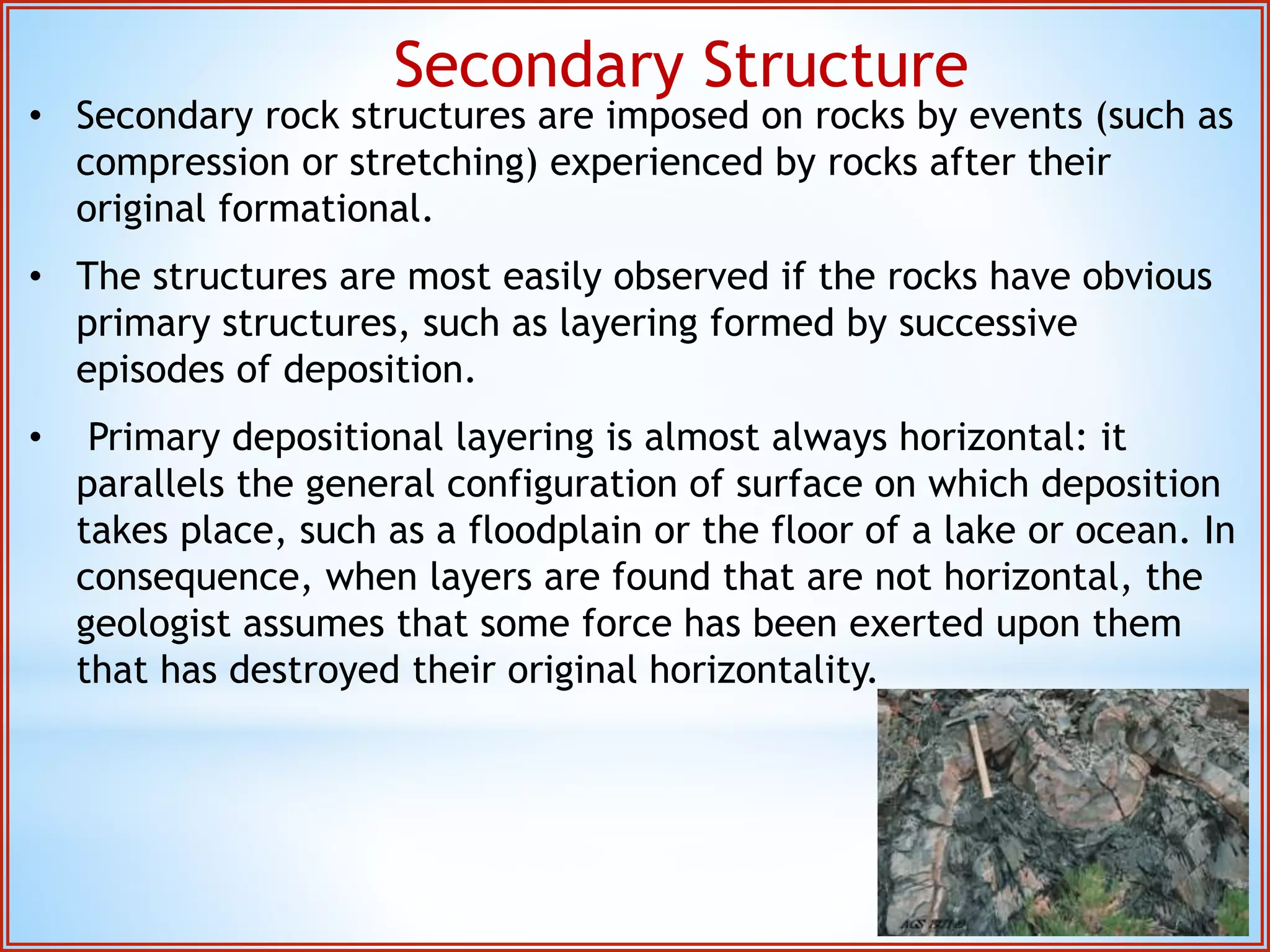 Secondary Structure 
• Secondary rock structures are imposed on rocks by events (such as 
compression or stretching) experienced by rocks after their 
original formational. 
• The structures are most easily observed if the rocks have obvious 
primary structures, such as layering formed by successive 
episodes of deposition. 
• Primary depositional layering is almost always horizontal: it 
parallels the general configuration of surface on which deposition 
takes place, such as a floodplain or the floor of a lake or ocean. In 
consequence, when layers are found that are not horizontal, the 
geologist assumes that some force has been exerted upon them 
that has destroyed their original horizontality. 
 