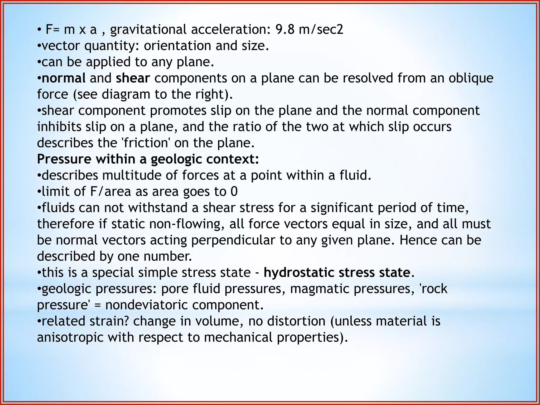 • F= m x a , gravitational acceleration: 9.8 m/sec2 
•vector quantity: orientation and size. 
•can be applied to any plane. 
•normal and shear components on a plane can be resolved from an oblique 
force (see diagram to the right). 
•shear component promotes slip on the plane and the normal component 
inhibits slip on a plane, and the ratio of the two at which slip occurs 
describes the 'friction' on the plane. 
Pressure within a geologic context: 
•describes multitude of forces at a point within a fluid. 
•limit of F/area as area goes to 0 
•fluids can not withstand a shear stress for a significant period of time, 
therefore if static non-flowing, all force vectors equal in size, and all must 
be normal vectors acting perpendicular to any given plane. Hence can be 
described by one number. 
•this is a special simple stress state - hydrostatic stress state. 
•geologic pressures: pore fluid pressures, magmatic pressures, 'rock 
pressure' = nondeviatoric component. 
•related strain? change in volume, no distortion (unless material is 
anisotropic with respect to mechanical properties). 
 