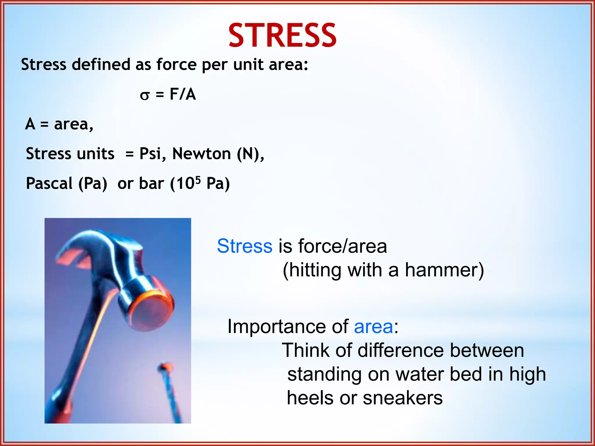 STRESS 
Stress defined as force per unit area: 
s = F/A 
A = area, 
Stress units = Psi, Newton (N), 
Pascal (Pa) or bar (105 Pa) 
Stress is force/area 
(hitting with a hammer) 
Importance of area: 
Think of difference between 
standing on water bed in high 
heels or sneakers 
 