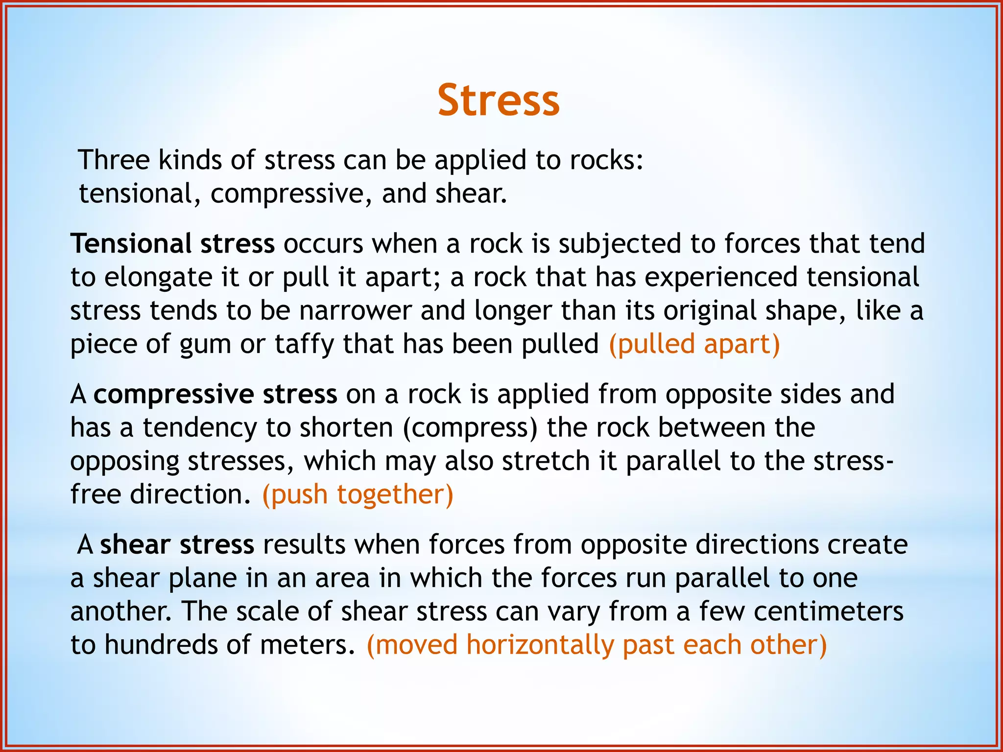 Stress 
Three kinds of stress can be applied to rocks: 
tensional, compressive, and shear. 
Tensional stress occurs when a rock is subjected to forces that tend 
to elongate it or pull it apart; a rock that has experienced tensional 
stress tends to be narrower and longer than its original shape, like a 
piece of gum or taffy that has been pulled (pulled apart) 
A compressive stress on a rock is applied from opposite sides and 
has a tendency to shorten (compress) the rock between the 
opposing stresses, which may also stretch it parallel to the stress-free 
direction. (push together) 
A shear stress results when forces from opposite directions create 
a shear plane in an area in which the forces run parallel to one 
another. The scale of shear stress can vary from a few centimeters 
to hundreds of meters. (moved horizontally past each other) 
 