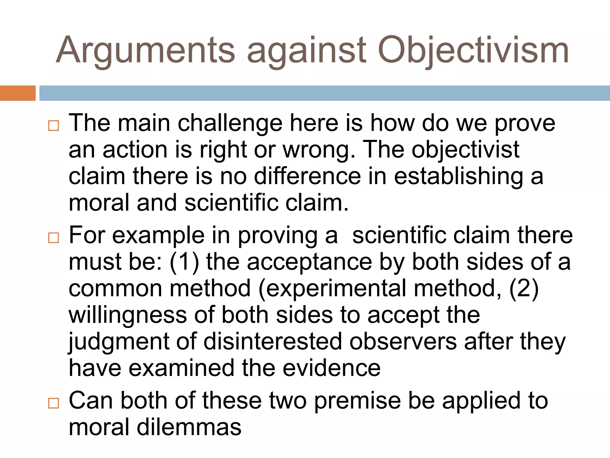 Arguments against Objectivism
 The main challenge here is how do we prove
an action is right or wrong. The objectivist
claim there is no difference in establishing a
moral and scientific claim.
 For example in proving a scientific claim there
must be: (1) the acceptance by both sides of a
common method (experimental method, (2)
willingness of both sides to accept the
judgment of disinterested observers after they
have examined the evidence
 Can both of these two premise be applied to
moral dilemmas
 