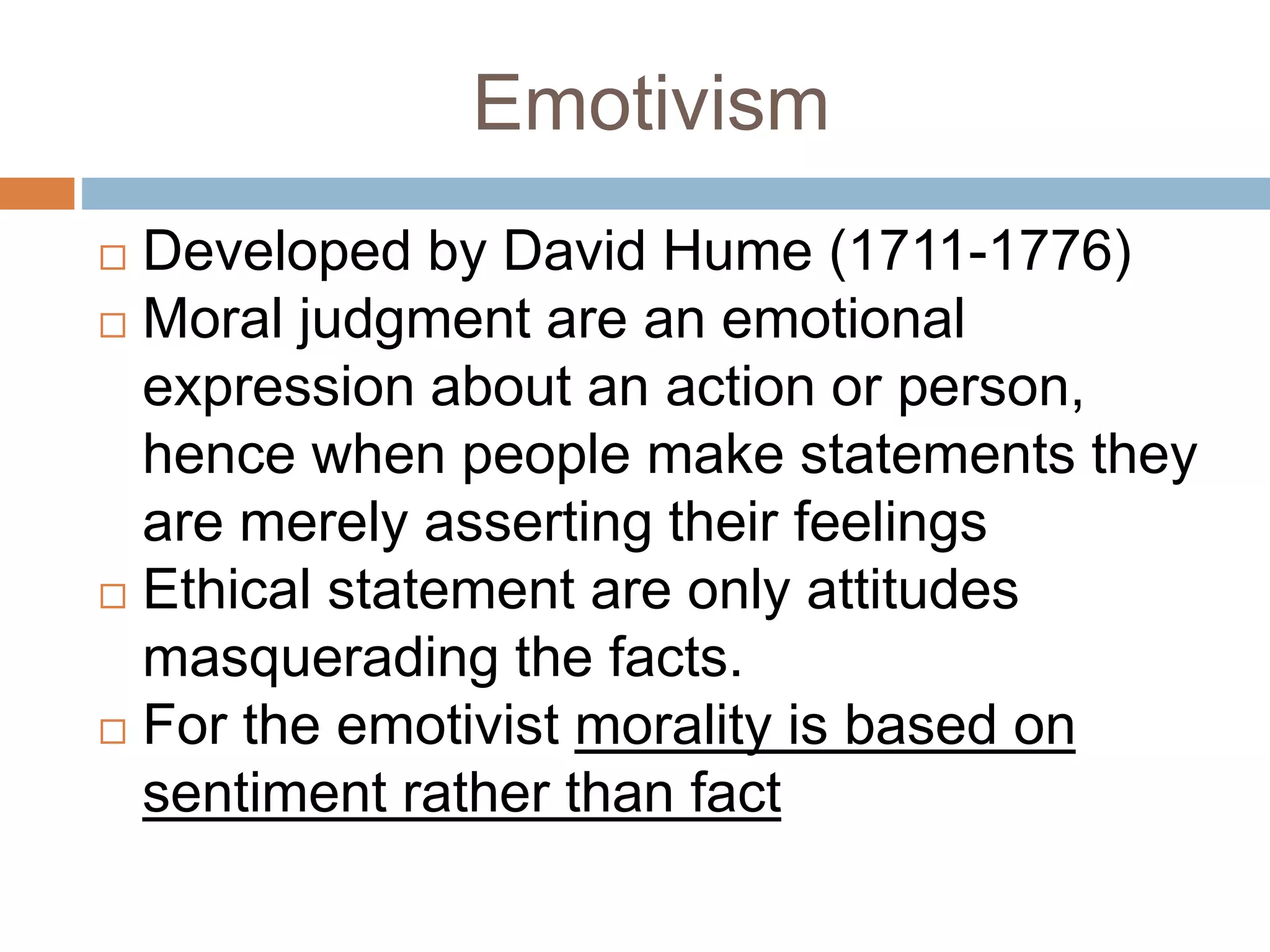 Emotivism
 Developed by David Hume (1711-1776)
 Moral judgment are an emotional
expression about an action or person,
hence when people make statements they
are merely asserting their feelings
 Ethical statement are only attitudes
masquerading the facts.
 For the emotivist morality is based on
sentiment rather than fact
 