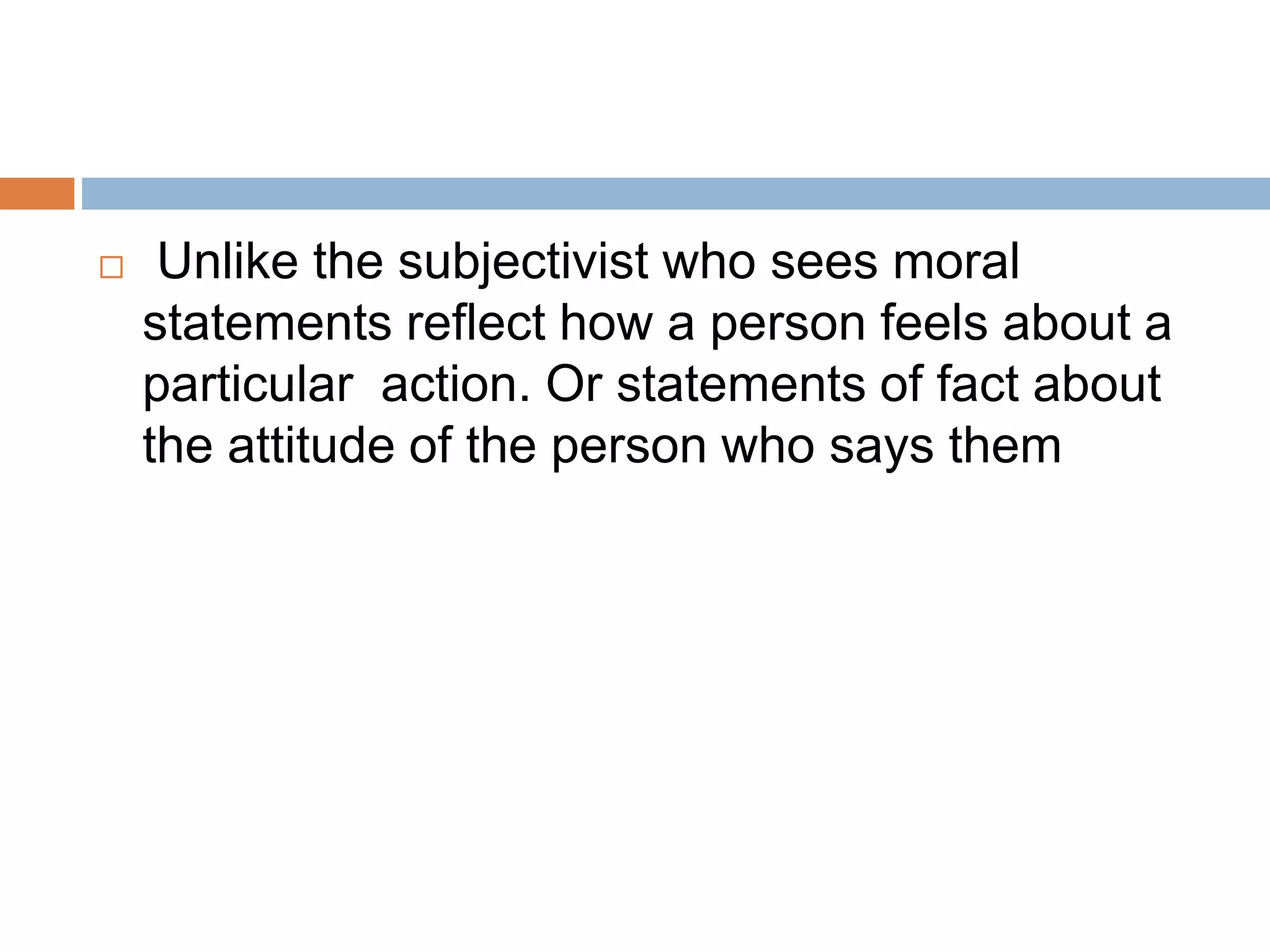  Unlike the subjectivist who sees moral
statements reflect how a person feels about a
particular action. Or statements of fact about
the attitude of the person who says them
 