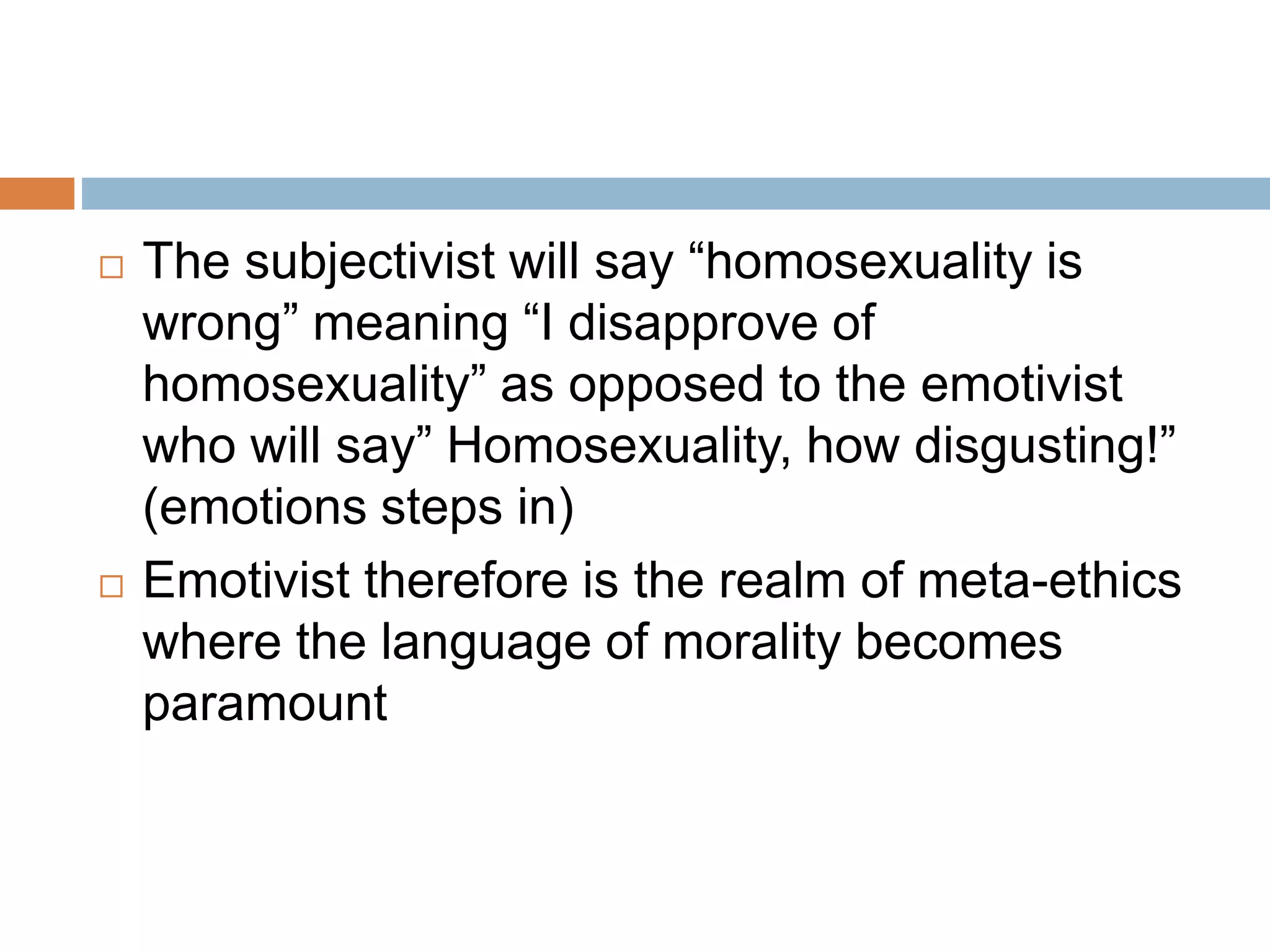  The subjectivist will say “homosexuality is
wrong” meaning “I disapprove of
homosexuality” as opposed to the emotivist
who will say” Homosexuality, how disgusting!”
(emotions steps in)
 Emotivist therefore is the realm of meta-ethics
where the language of morality becomes
paramount
 