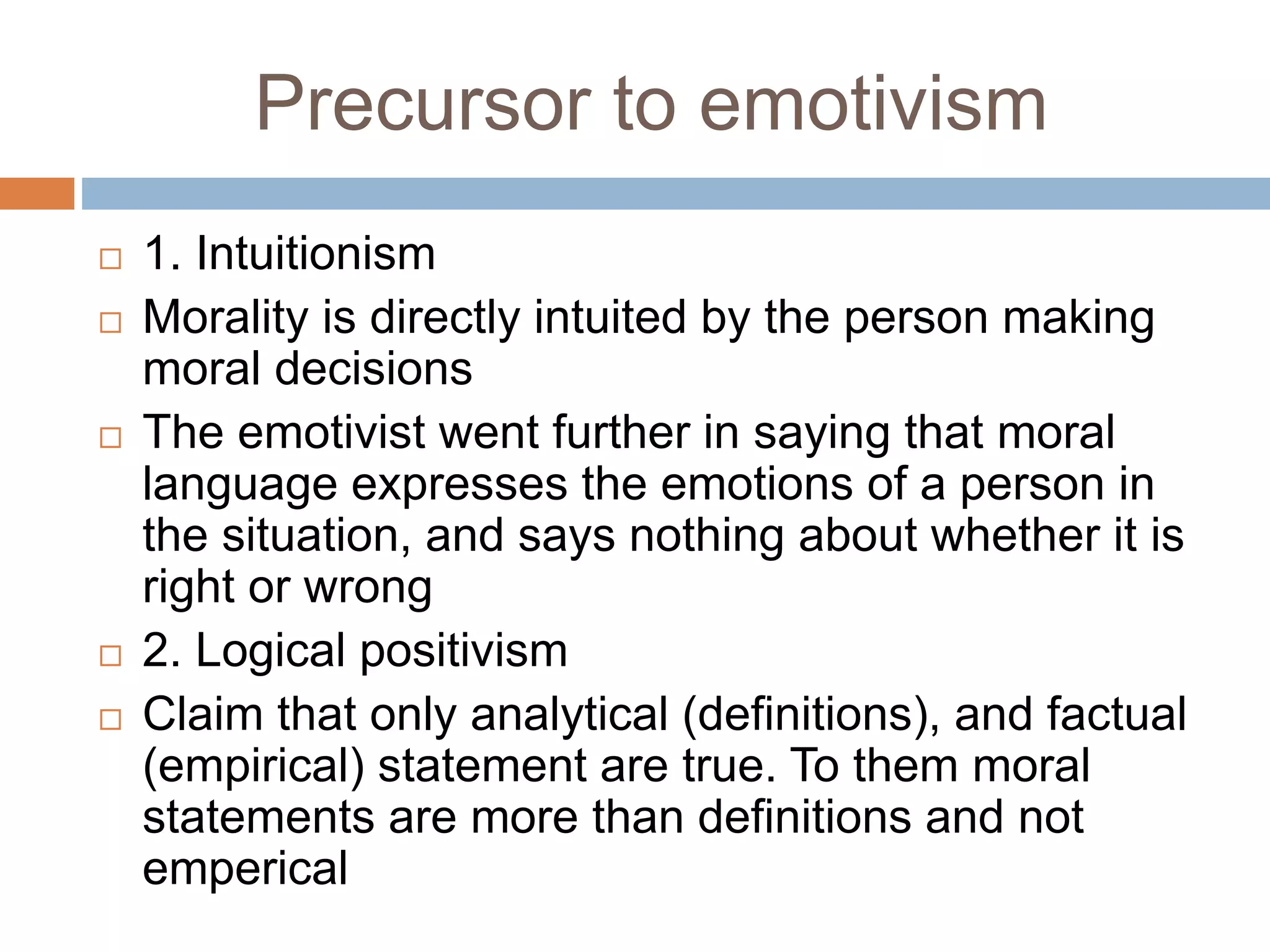 Precursor to emotivism
 1. Intuitionism
 Morality is directly intuited by the person making
moral decisions
 The emotivist went further in saying that moral
language expresses the emotions of a person in
the situation, and says nothing about whether it is
right or wrong
 2. Logical positivism
 Claim that only analytical (definitions), and factual
(empirical) statement are true. To them moral
statements are more than definitions and not
emperical
 