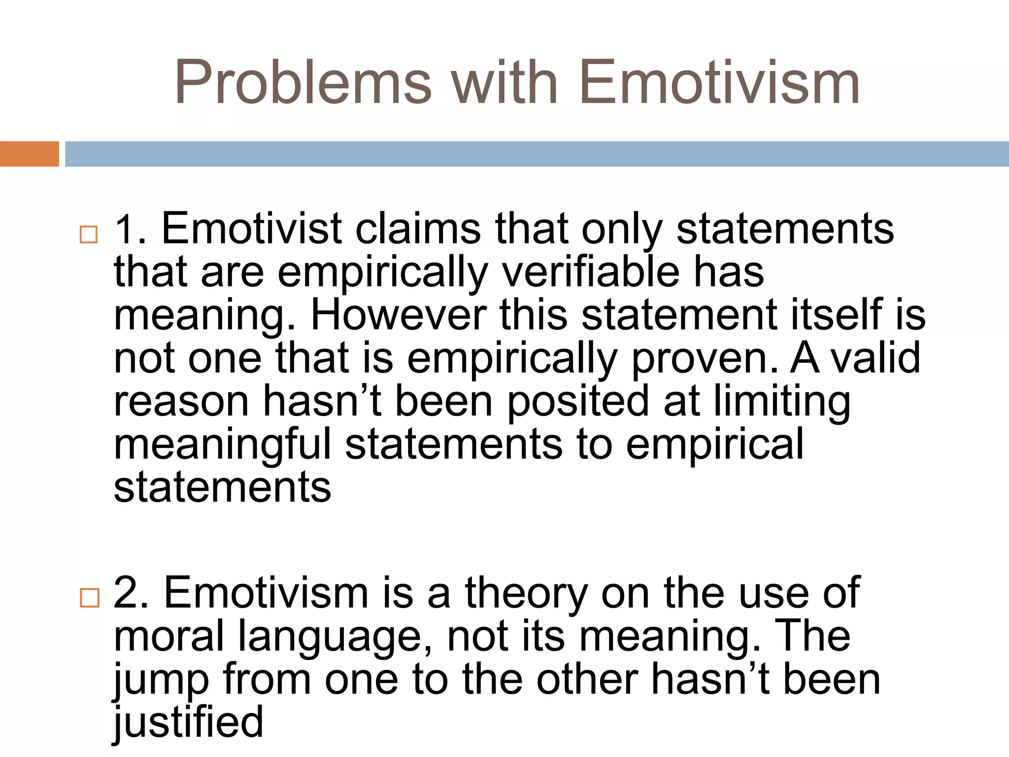 Problems with Emotivism
 1. Emotivist claims that only statements
that are empirically verifiable has
meaning. However this statement itself is
not one that is empirically proven. A valid
reason hasn’t been posited at limiting
meaningful statements to empirical
statements
 2. Emotivism is a theory on the use of
moral language, not its meaning. The
jump from one to the other hasn’t been
justified
 