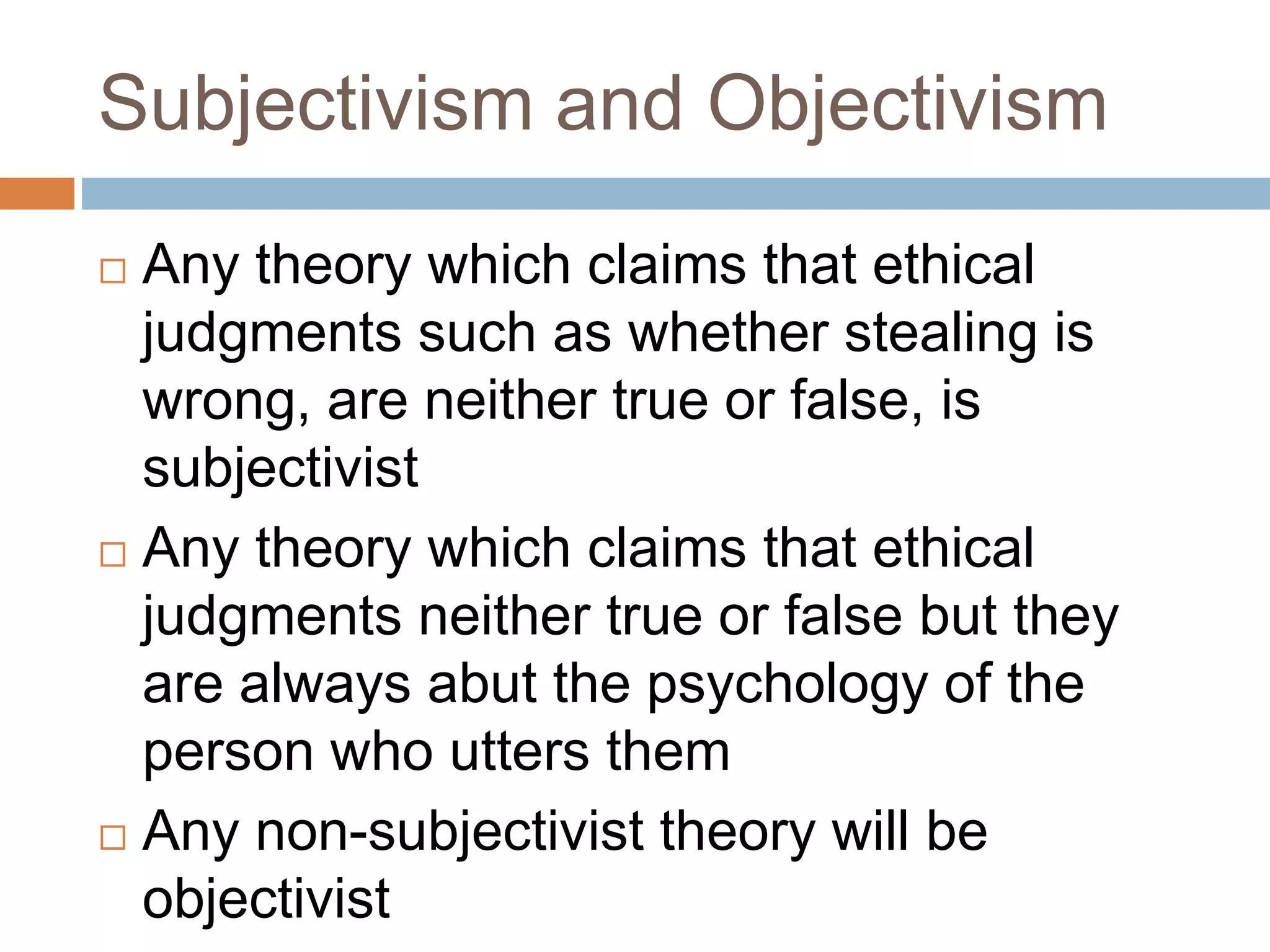 Subjectivism and Objectivism
 Any theory which claims that ethical
judgments such as whether stealing is
wrong, are neither true or false, is
subjectivist
 Any theory which claims that ethical
judgments neither true or false but they
are always abut the psychology of the
person who utters them
 Any non-subjectivist theory will be
objectivist
 