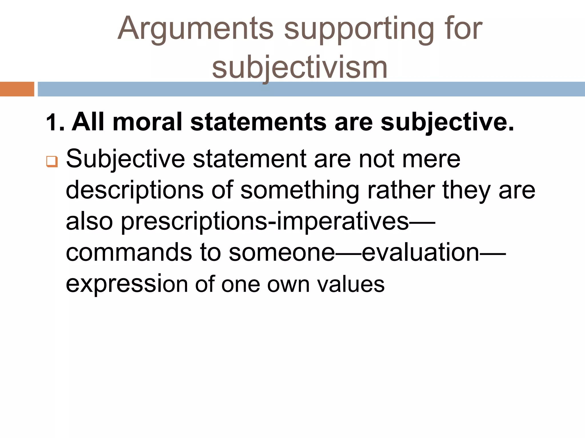 Arguments supporting for
subjectivism
1. All moral statements are subjective.
 Subjective statement are not mere
descriptions of something rather they are
also prescriptions-imperatives—
commands to someone—evaluation—
expression of one own values
 