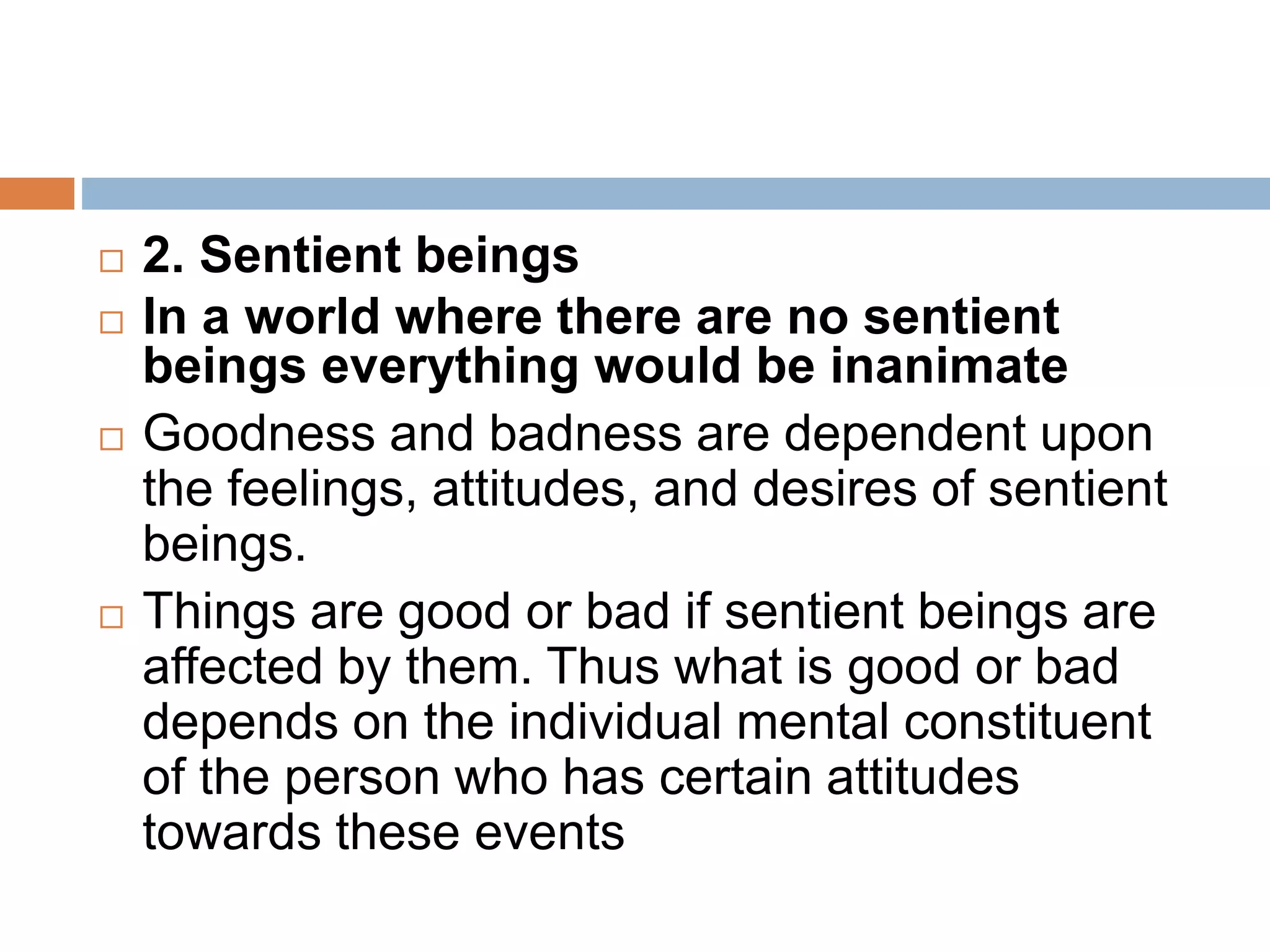  2. Sentient beings
 In a world where there are no sentient
beings everything would be inanimate
 Goodness and badness are dependent upon
the feelings, attitudes, and desires of sentient
beings.
 Things are good or bad if sentient beings are
affected by them. Thus what is good or bad
depends on the individual mental constituent
of the person who has certain attitudes
towards these events
 
