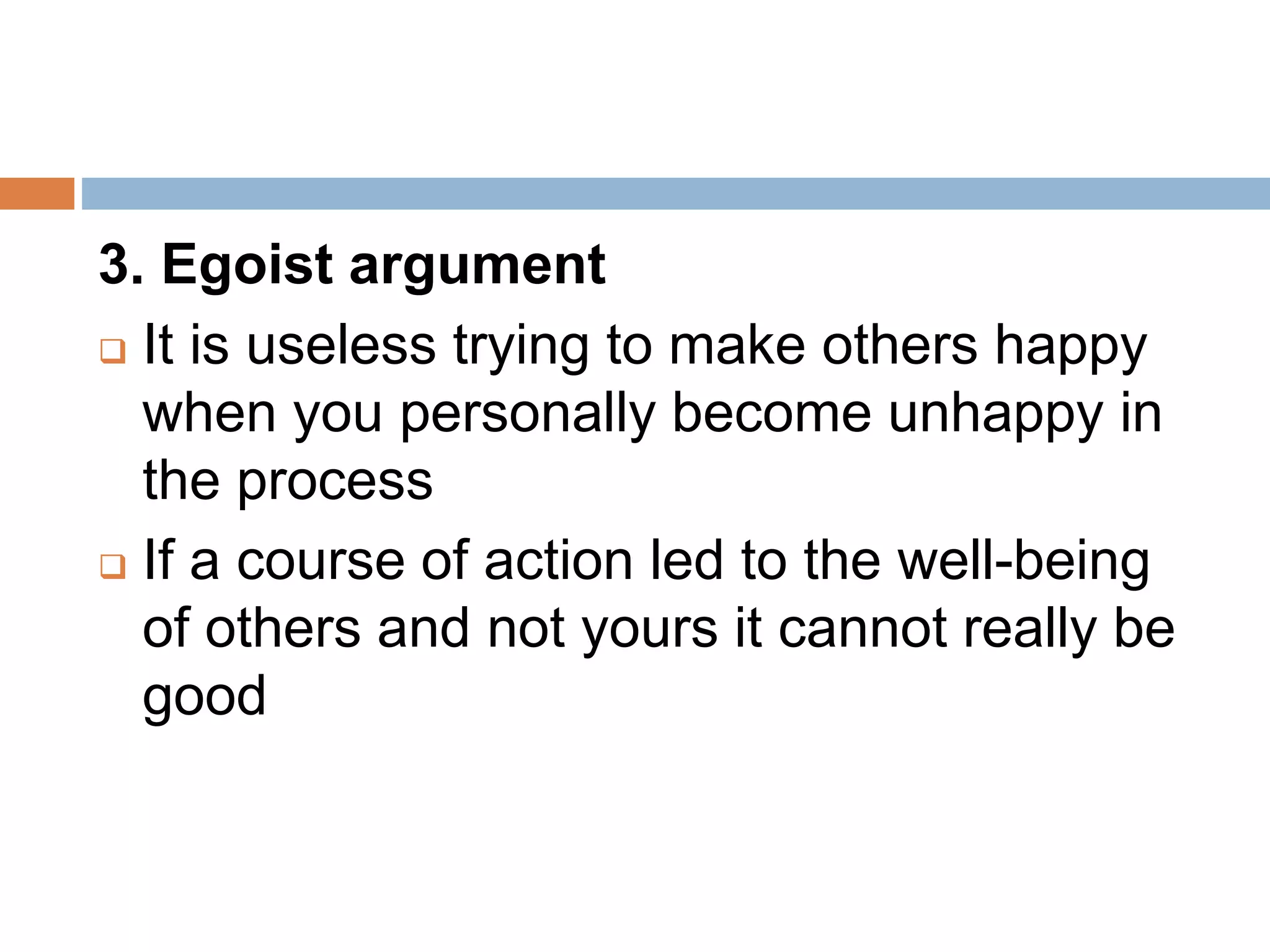 3. Egoist argument
 It is useless trying to make others happy
when you personally become unhappy in
the process
 If a course of action led to the well-being
of others and not yours it cannot really be
good
 