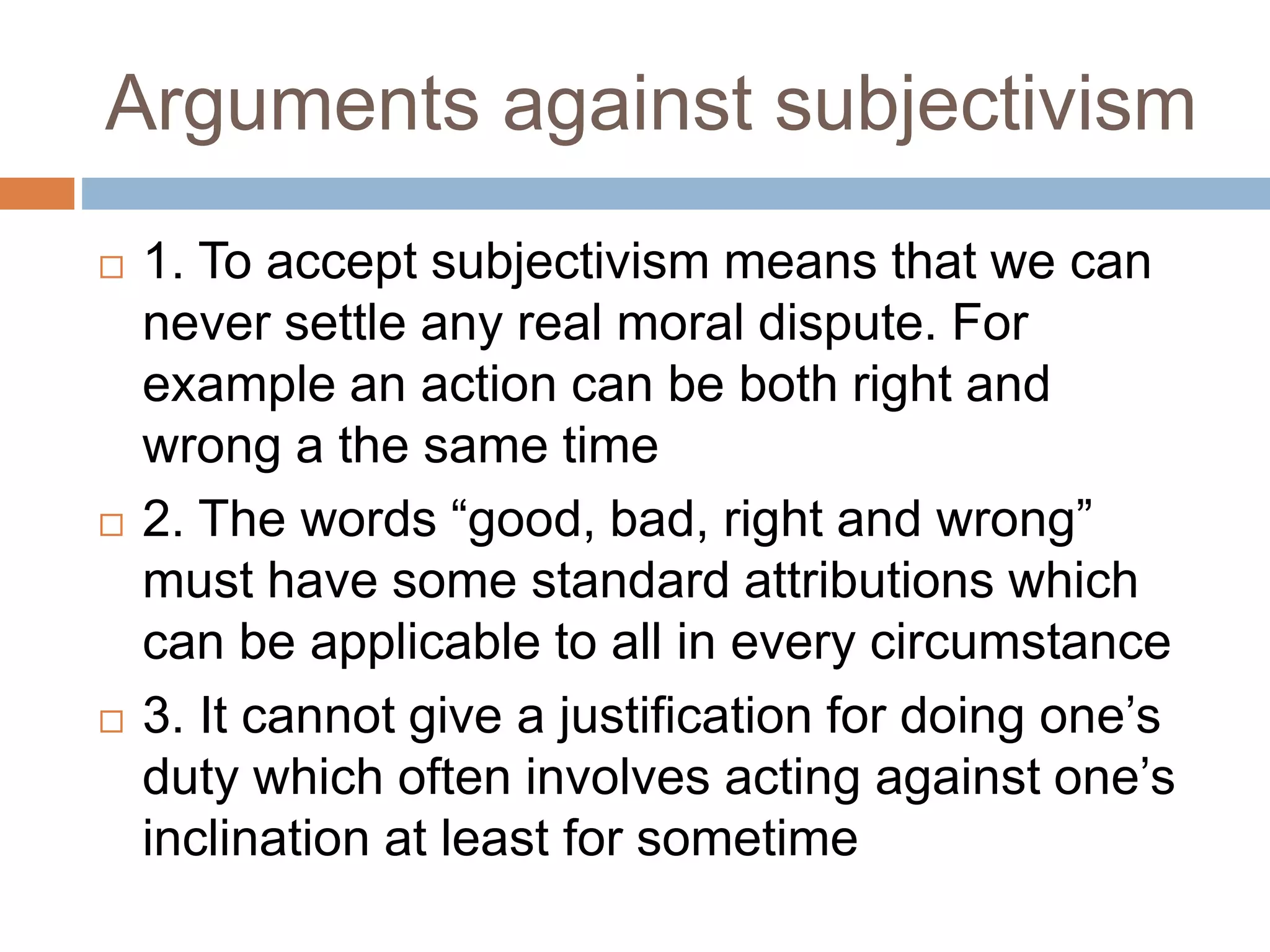 Arguments against subjectivism
 1. To accept subjectivism means that we can
never settle any real moral dispute. For
example an action can be both right and
wrong a the same time
 2. The words “good, bad, right and wrong”
must have some standard attributions which
can be applicable to all in every circumstance
 3. It cannot give a justification for doing one’s
duty which often involves acting against one’s
inclination at least for sometime
 