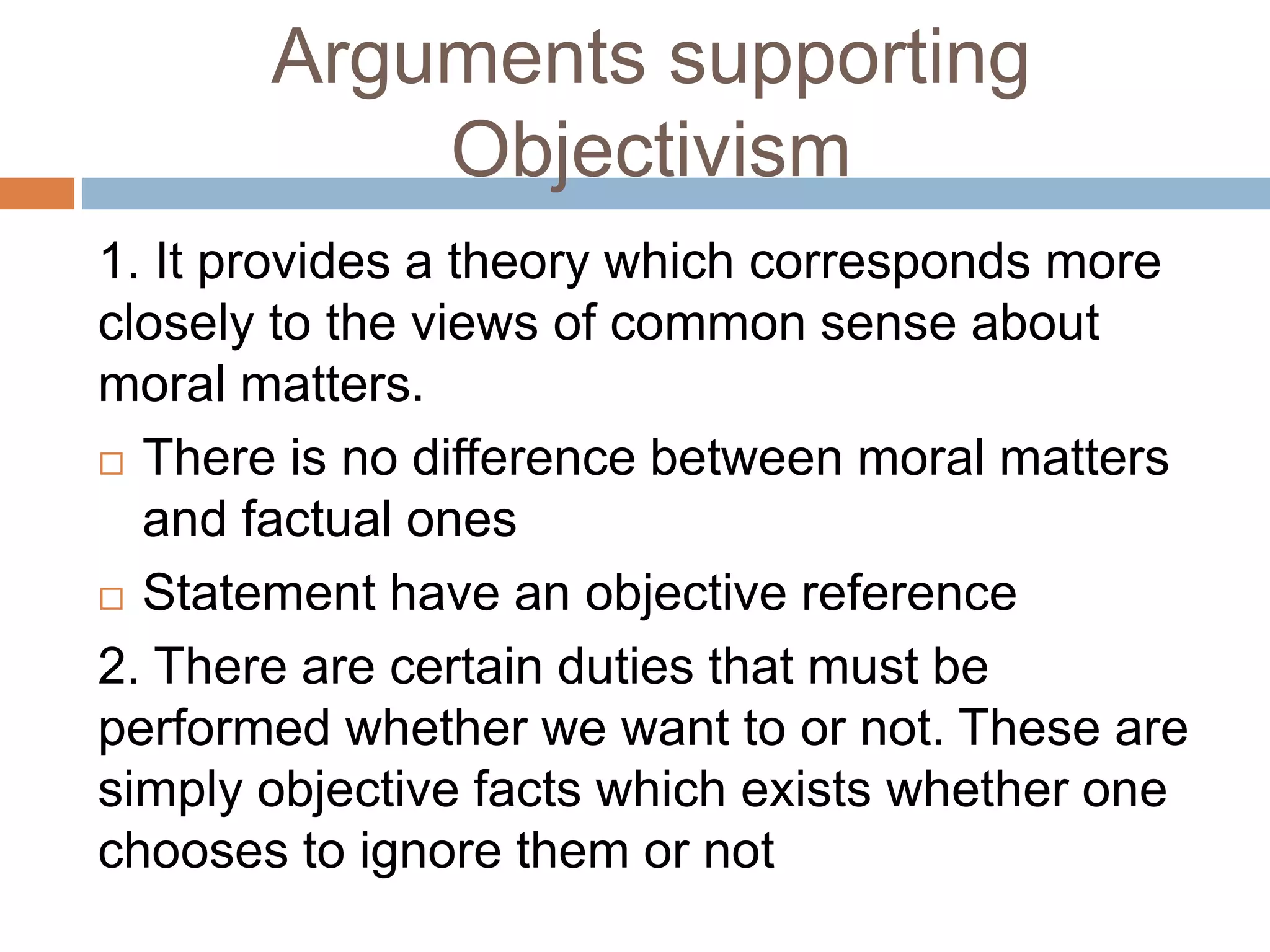 Arguments supporting
Objectivism
1. It provides a theory which corresponds more
closely to the views of common sense about
moral matters.
 There is no difference between moral matters
and factual ones
 Statement have an objective reference
2. There are certain duties that must be
performed whether we want to or not. These are
simply objective facts which exists whether one
chooses to ignore them or not
 