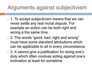 Arguments against subjectivism
 1. To accept subjectivism means that we can
never settle any real moral dispute. For
exam...