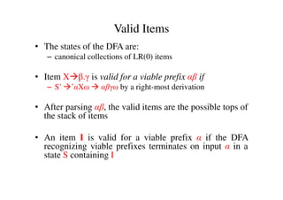 Valid Items
• The states of the DFA are:
– canonical collections of LR(0) items
• Item X β.γ is valid for a viable prefix αβ if
– S’ *αXω αβγω by a right-most derivation
• After parsing αβ, the valid items are the possible tops of
the stack of items
• An item I is valid for a viable prefix α if the DFA
recognizing viable prefixes terminates on input α in a
state S containing I
 
