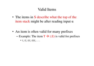 • The items in S describe what the top of the
item stack might be after reading input α
• An item is often valid for many prefixes
Valid Items
• An item is often valid for many prefixes
– Example: The item T (.E) is valid for prefixes
• (, ((, (((, ((((, . . .
 