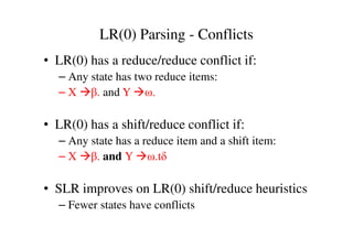 LR(0) Parsing - Conflicts
• LR(0) has a reduce/reduce conflict if:
– Any state has two reduce items:
– X β. and Y ω.
• LR(0) has a shift/reduce conflict if:• LR(0) has a shift/reduce conflict if:
– Any state has a reduce item and a shift item:
– X β. and Y ω.tδ
• SLR improves on LR(0) shift/reduce heuristics
– Fewer states have conflicts
 
