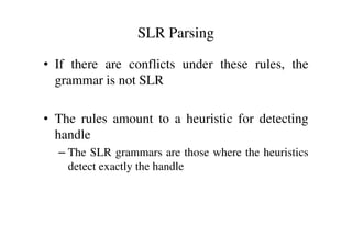 • If there are conflicts under these rules, the
grammar is not SLR
• The rules amount to a heuristic for detecting
SLR Parsing
• The rules amount to a heuristic for detecting
handle
– The SLR grammars are those where the heuristics
detect exactly the handle
 