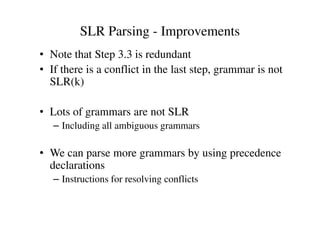 SLR Parsing - Improvements
• Note that Step 3.3 is redundant
• If there is a conflict in the last step, grammar is not
SLR(k)
• Lots of grammars are not SLR• Lots of grammars are not SLR
– Including all ambiguous grammars
• We can parse more grammars by using precedence
declarations
– Instructions for resolving conflicts
 