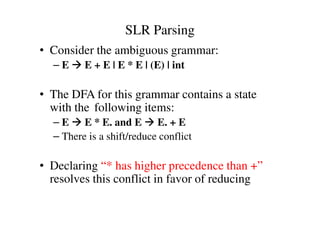 SLR Parsing
• Consider the ambiguous grammar:
– E E + E | E * E | (E) | int
• The DFA for this grammar contains a state
with the following items:with the following items:
– E E * E. and E E. + E
– There is a shift/reduce conflict
• Declaring “* has higher precedence than +”
resolves this conflict in favor of reducing
 