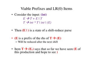 Viable Prefixes and LR(0) Items
• Consider the input: (int)
E T + E | T
T int * T | int | (E)
• Then (E | ) is a state of a shift-reduce parse
• (E is a prefix of the rhs of T (E)
– Will be reduced after the next shift
• Item T (E.) says that so far we have seen (E of
this production and hope to see )
 