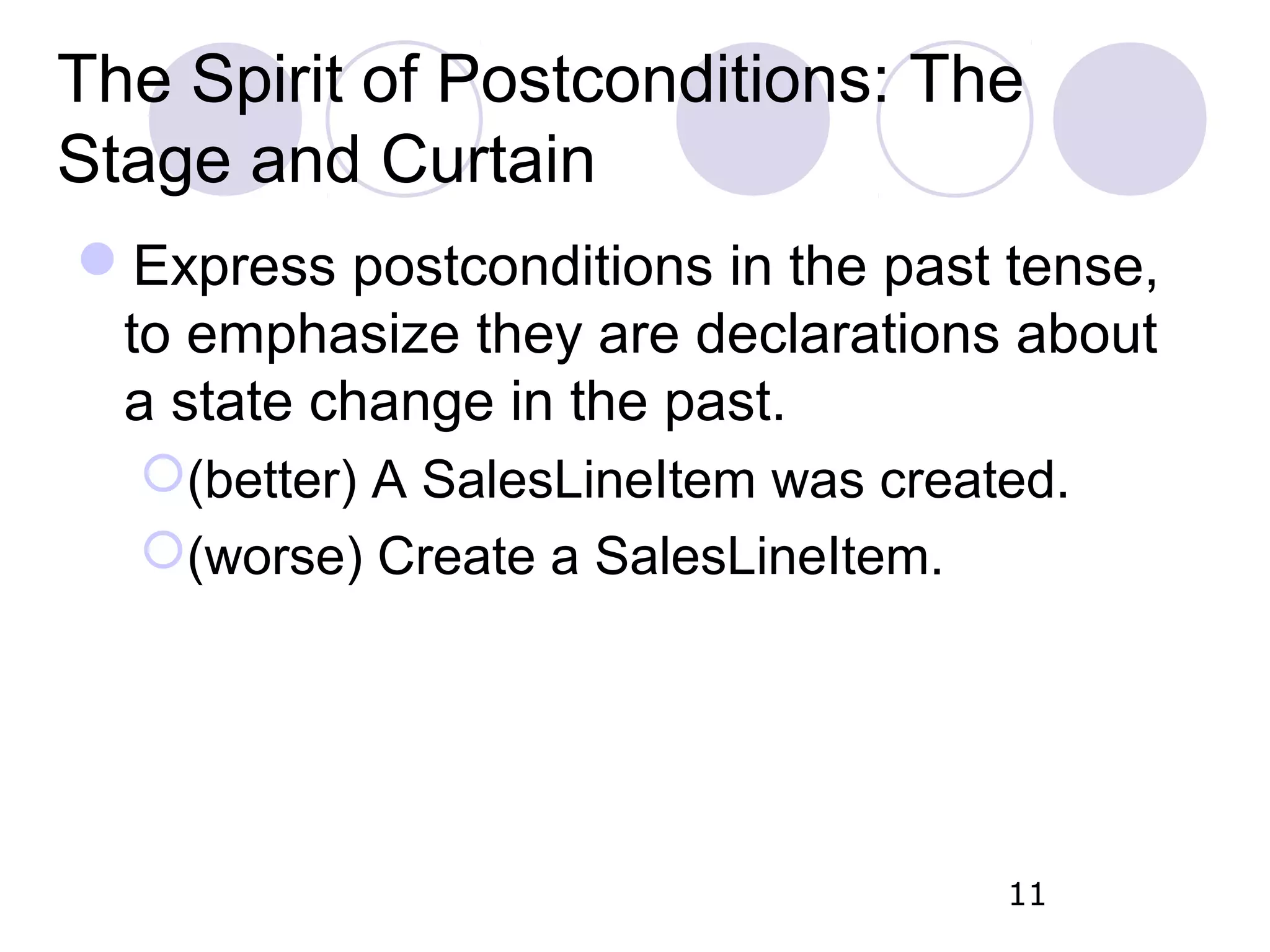 The Spirit of Postconditions: The Stage and Curtain Express postconditions in the past tense, to emphasize they are declarations about a state change in the past. (better) A SalesLineItem was created. (worse) Create a SalesLineItem. 11 