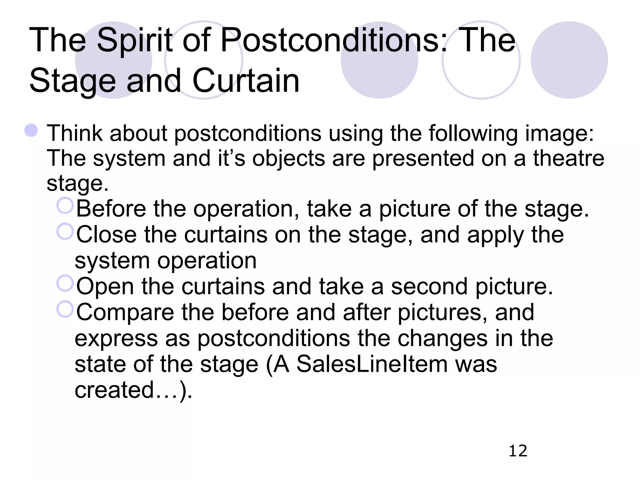 The Spirit of Postconditions: The Stage and Curtain Think about postconditions using the following image: The system and it’s objects are presented on a theatre stage. Before the operation, take a picture of the stage. Close the curtains on the stage, and apply the system operation Open the curtains and take a second picture. Compare the before and after pictures, and express as postconditions the changes in the state of the stage (A SalesLineItem was created…). 12 
