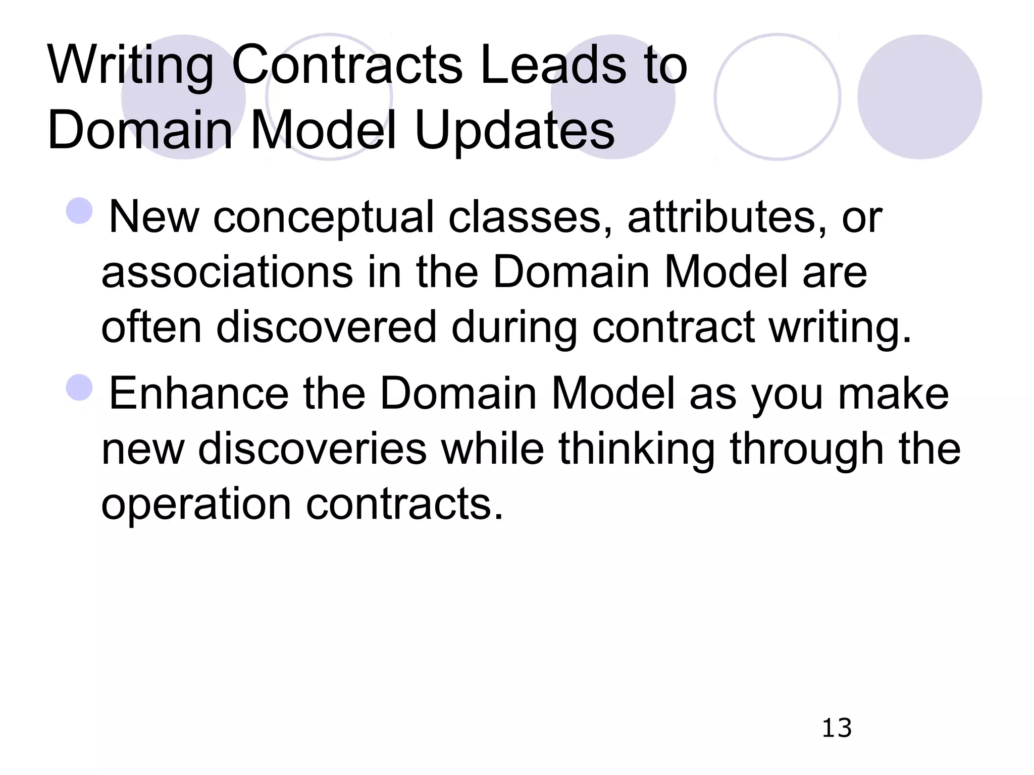 Writing Contracts Leads to Domain Model Updates New conceptual classes, attributes, or associations in the Domain Model are often discovered during contract writing. Enhance the Domain Model as you make new discoveries while thinking through the operation contracts. 13 