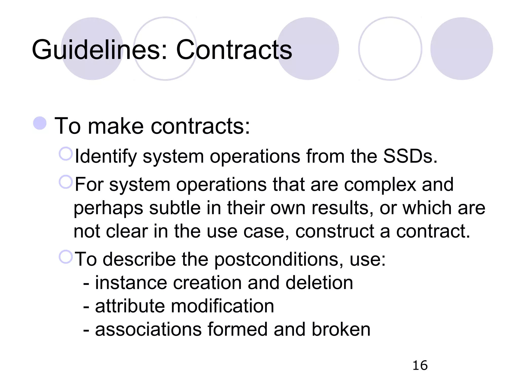 Guidelines: Contracts To make contracts: Identify system operations from the SSDs. For system operations that are complex and perhaps subtle in their own results, or which are not clear in the use case, construct a contract. To describe the postconditions, use: - instance creation and deletion - attribute modification - associations formed and broken 16 