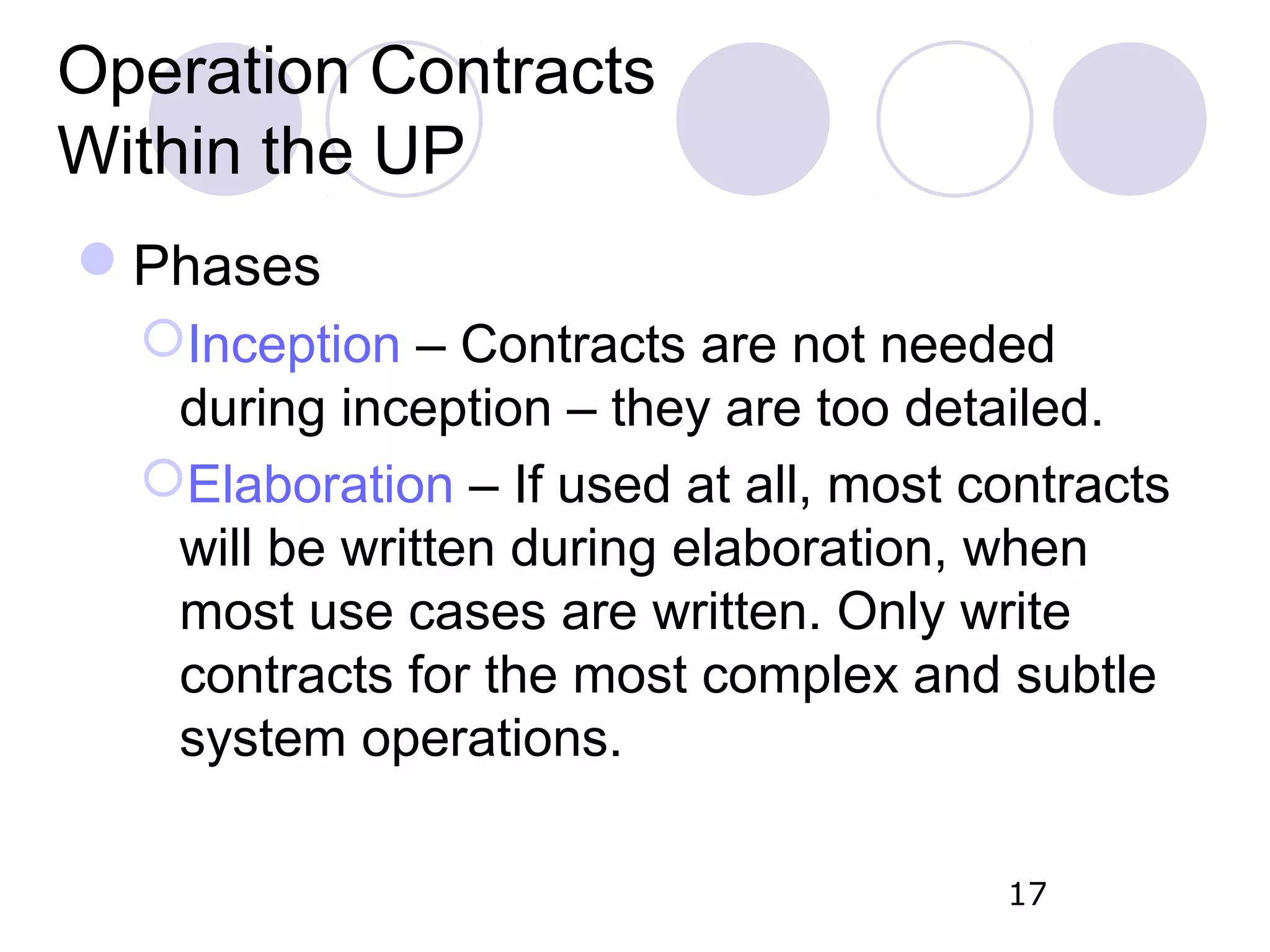 Operation Contracts Within the UP Phases Inception – Contracts are not needed during inception – they are too detailed. Elaboration – If used at all, most contracts will be written during elaboration, when most use cases are written. Only write contracts for the most complex and subtle system operations. 17 