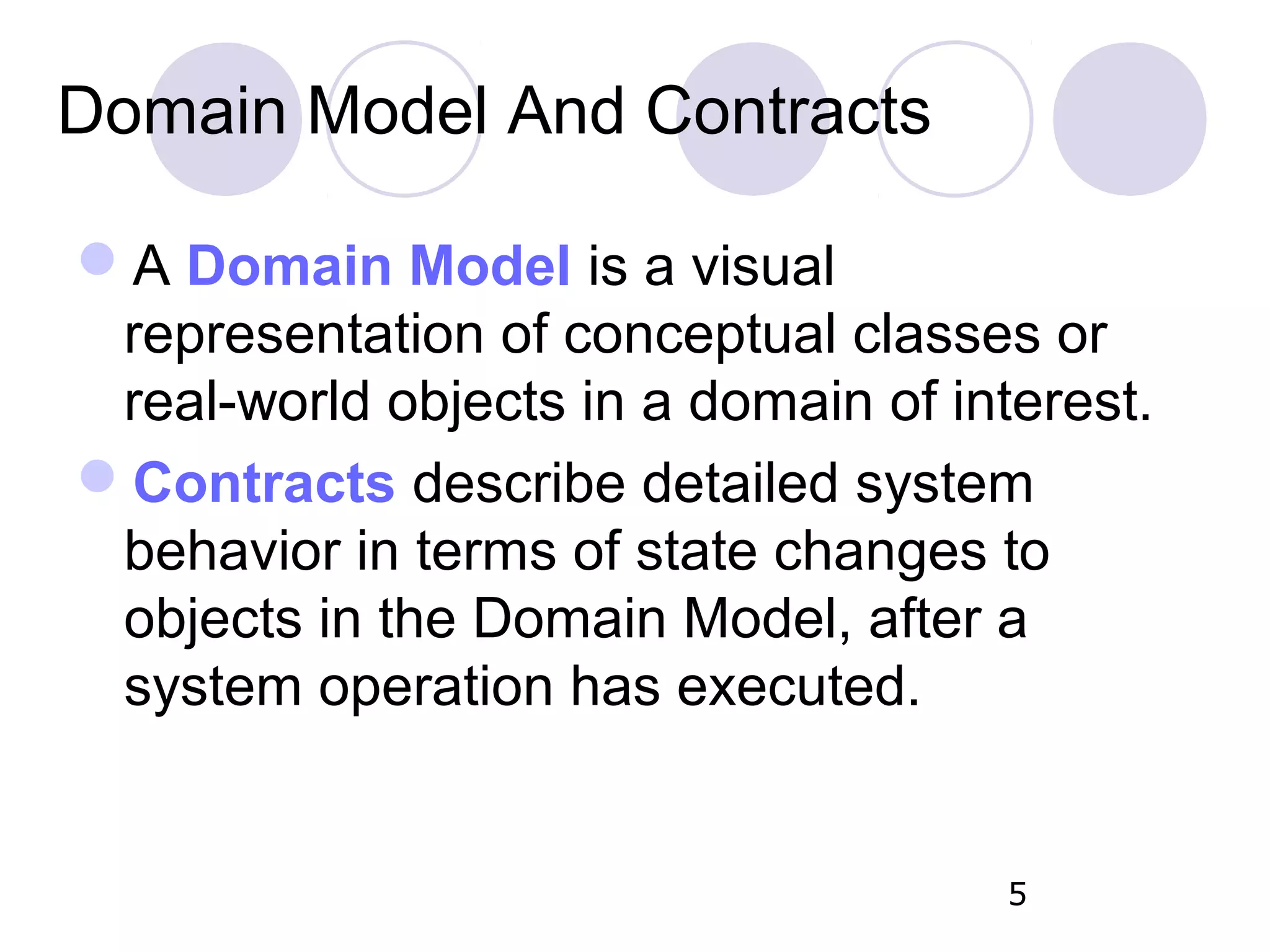 Domain Model And Contracts A Domain Model is a visual representation of conceptual classes or real-world objects in a domain of interest. Contracts describe detailed system behavior in terms of state changes to objects in the Domain Model, after a system operation has executed. 5 