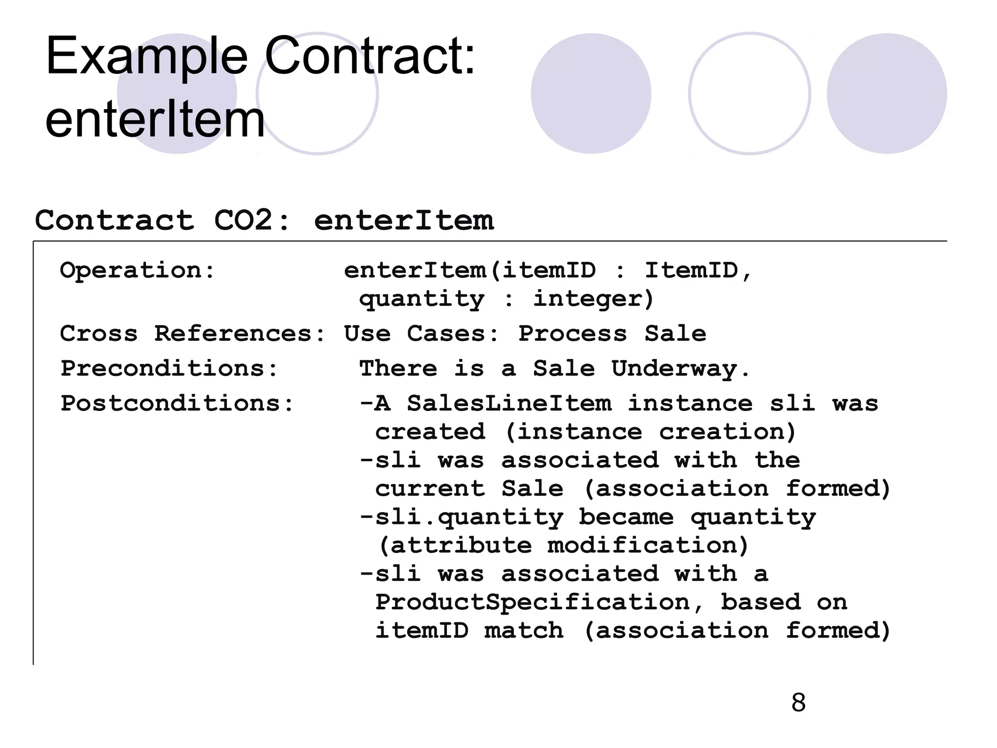 Example Contract: enterItem Operation: enterItem(itemID : ItemID, quantity : integer) Cross References: Use Cases: Process Sale Preconditions: There is a Sale Underway. Postconditions: -A SalesLineItem instance sli was created (instance creation) -sli was associated with the current Sale (association formed) -sli.quantity became quantity (attribute modification) -sli was associated with a ProductSpecification, based on itemID match (association formed) 8 Contract CO2: enterItem 