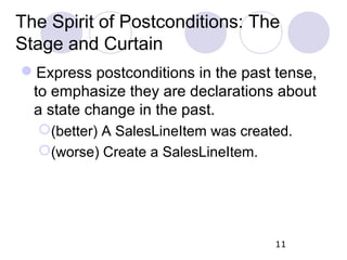 The Spirit of Postconditions: The
Stage and Curtain
Express postconditions in the past tense,
to emphasize they are declarations about
a state change in the past.
(better) A SalesLineItem was created.
(worse) Create a SalesLineItem.
11
 