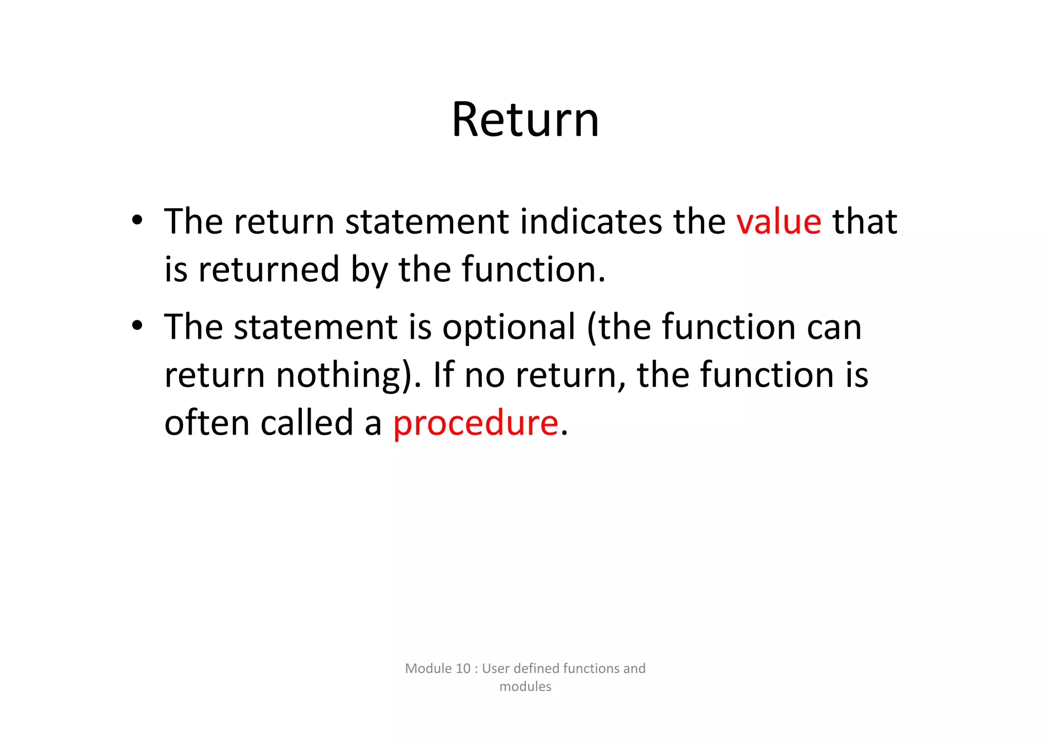 Return • The return statement indicates the value that  is returned by the function. • The statement is optional (the function can  return nothing). If no return, the function is  often called a procedure. Module 10 : User defined functions and  modules 