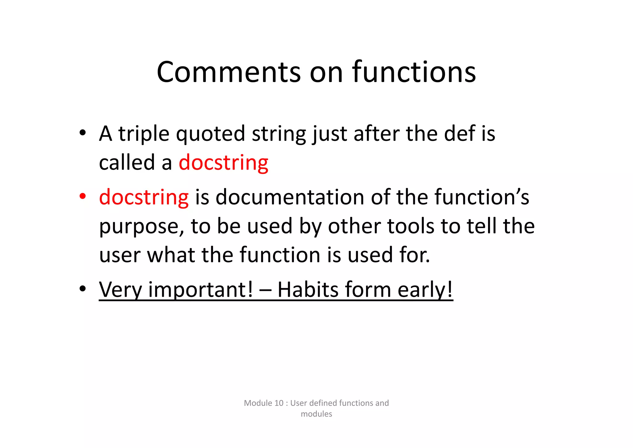 Comments on functions • A triple quoted string just after the def is  called a docstring • docstring is documentation of the function’s  purpose, to be used by other tools to tell the  user what the function is used for. • Very important! – Habits form early! Module 10 : User defined functions and  modules 