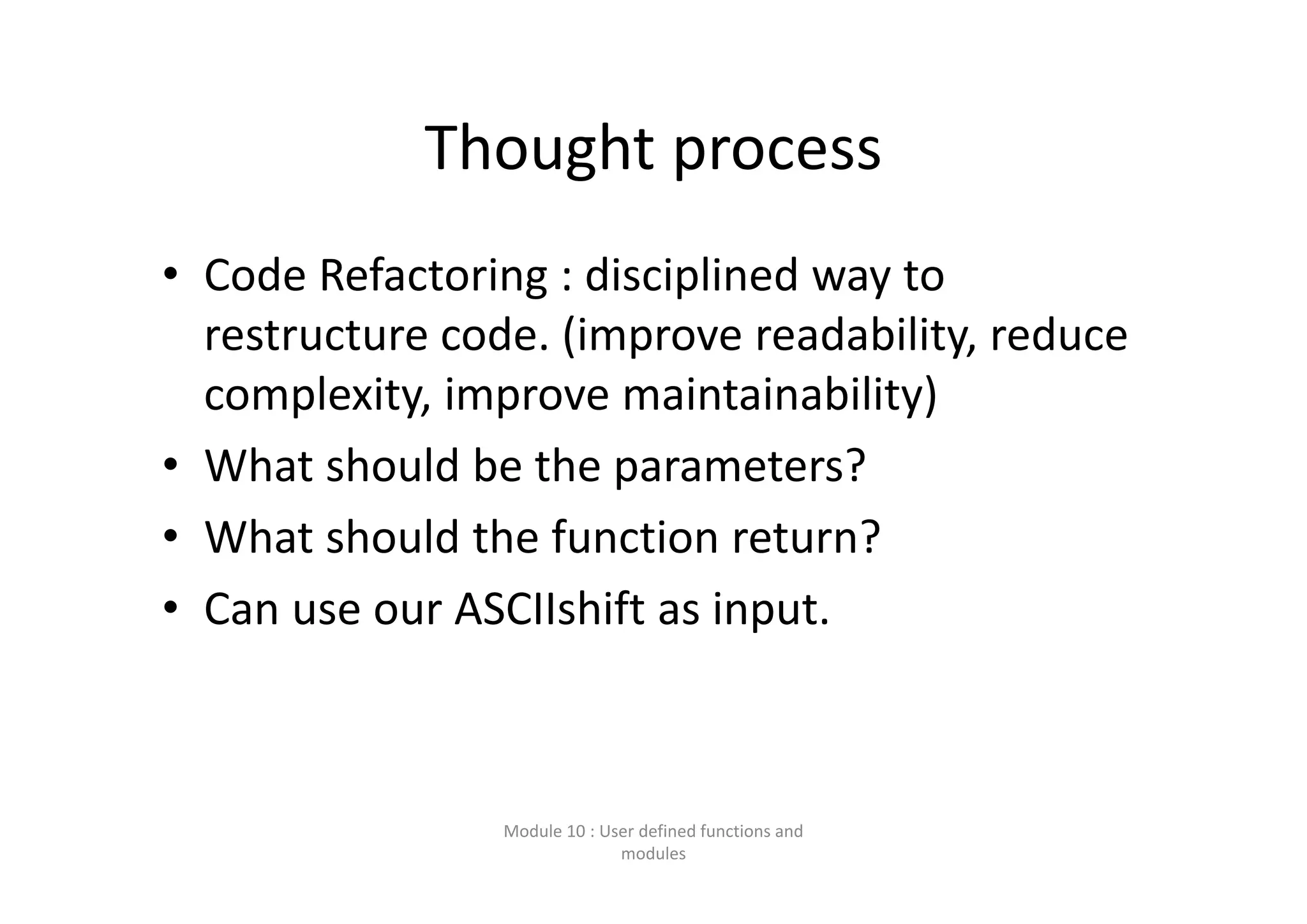 Thought process • Code Refactoring : disciplined way to  restructure code. (improve readability, reduce  complexity, improve maintainability) • What should be the parameters? • What should the function return? • Can use our ASCIIshift as input. Module 10 : User defined functions and  modules 