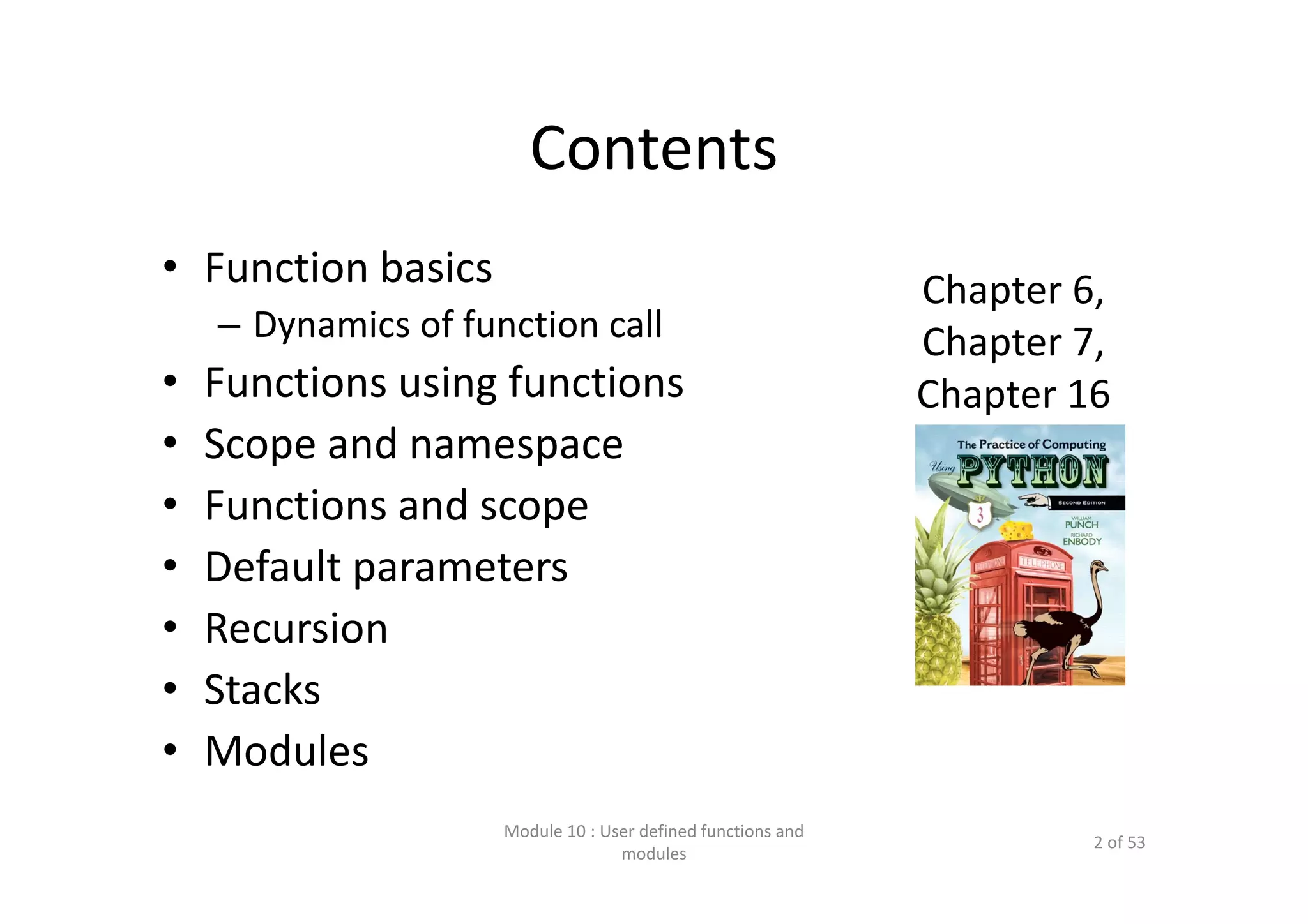 Contents • Function basics – Dynamics of function call • Functions using functions • Scope and namespace • Functions and scope • Default parameters • Recursion • Stacks • Modules Module 10 : User defined functions and  modules 2 of 53 Chapter 6, Chapter 7, Chapter 16 