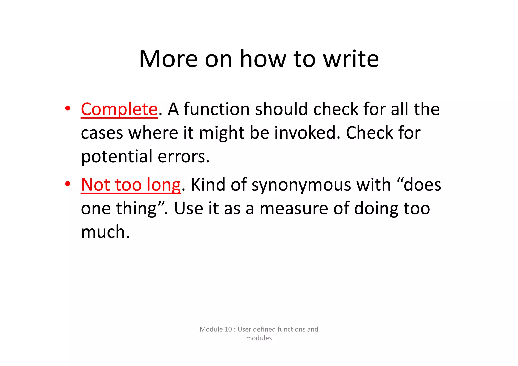 More on how to write • Complete. A function should check for all the  cases where it might be invoked. Check for  potential errors. • Not too long. Kind of synonymous with “does  one thing”. Use it as a measure of doing too  much. Module 10 : User defined functions and  modules 