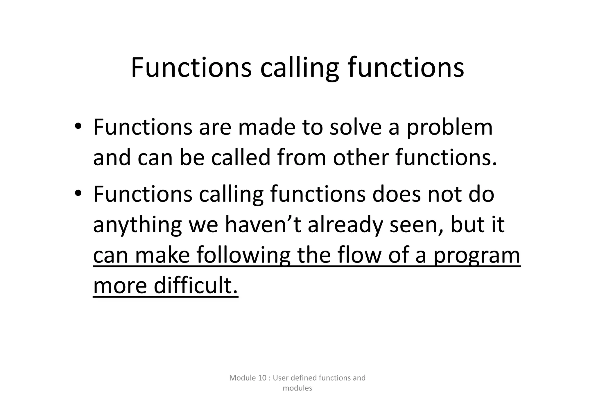 Functions calling functions • Functions are made to solve a problem  and can be called from other functions. • Functions calling functions does not do  anything we haven’t already seen, but it  can make following the flow of a program  more difficult. Module 10 : User defined functions and  modules 