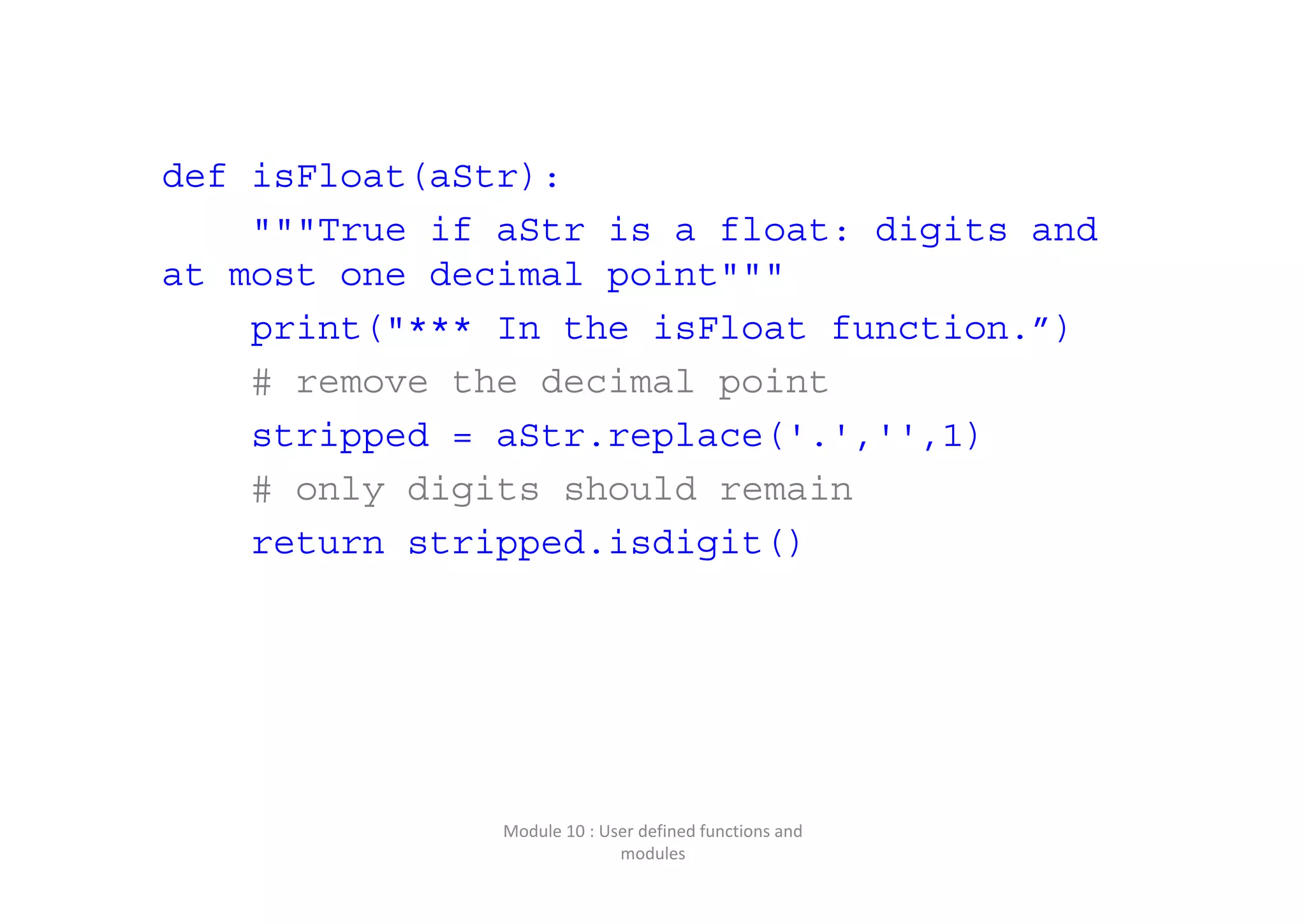 def isFloat(aStr): """True if aStr is a float: digits and at most one decimal point""" print("*** In the isFloat function.”) # remove the decimal point stripped = aStr.replace('.','',1) # only digits should remain return stripped.isdigit() Module 10 : User defined functions and  modules 