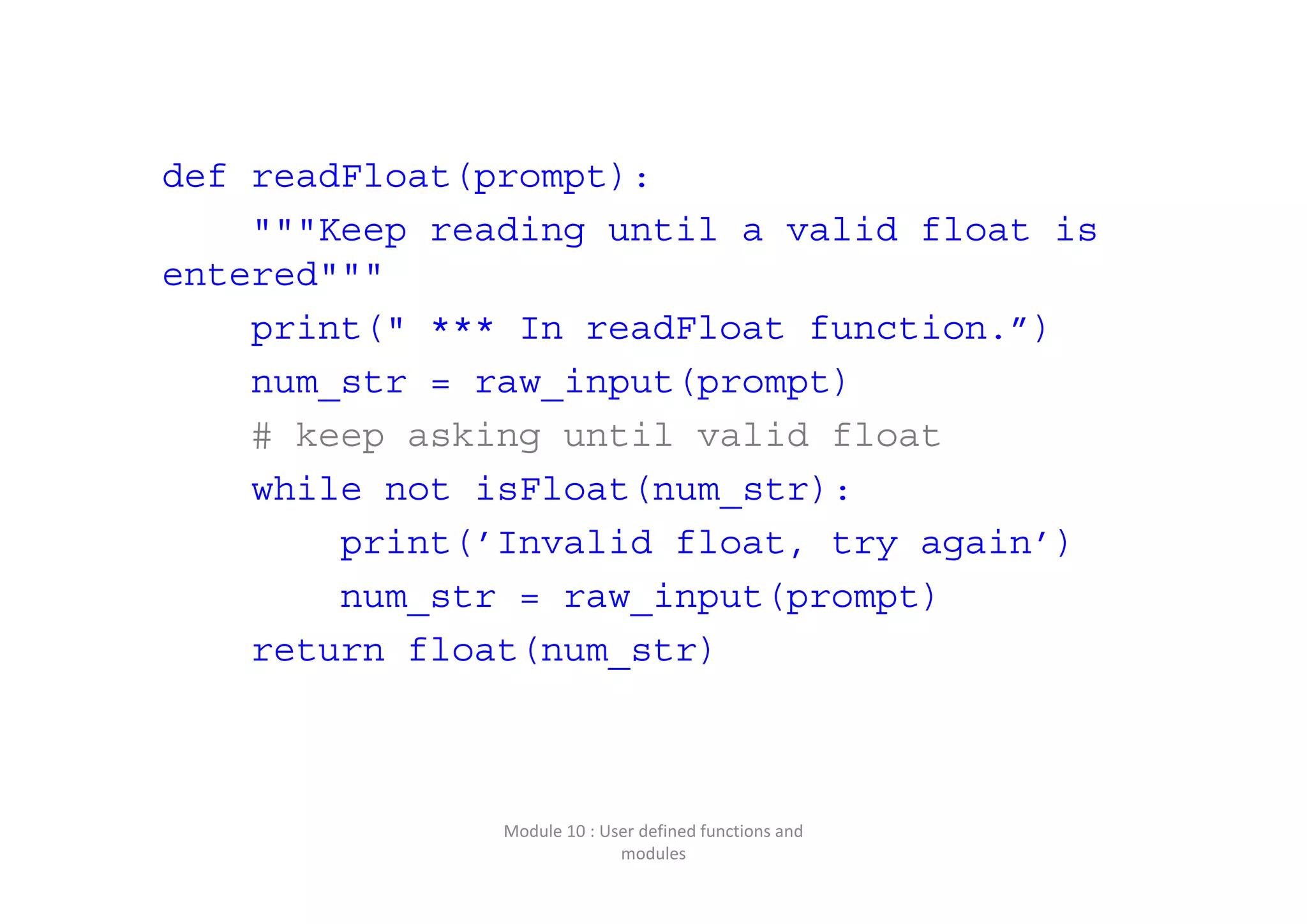 def readFloat(prompt): """Keep reading until a valid float is entered""" print(" *** In readFloat function.”) num_str = raw_input(prompt) # keep asking until valid float while not isFloat(num_str): print(’Invalid float, try again’) num_str = raw_input(prompt) return float(num_str) Module 10 : User defined functions and  modules 