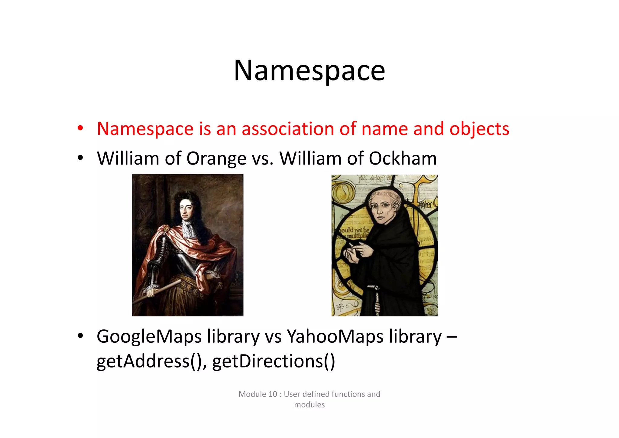 Namespace • Namespace is an association of name and objects • William of Orange vs. William of Ockham • GoogleMaps library vs YahooMaps library – getAddress(), getDirections() Module 10 : User defined functions and  modules 