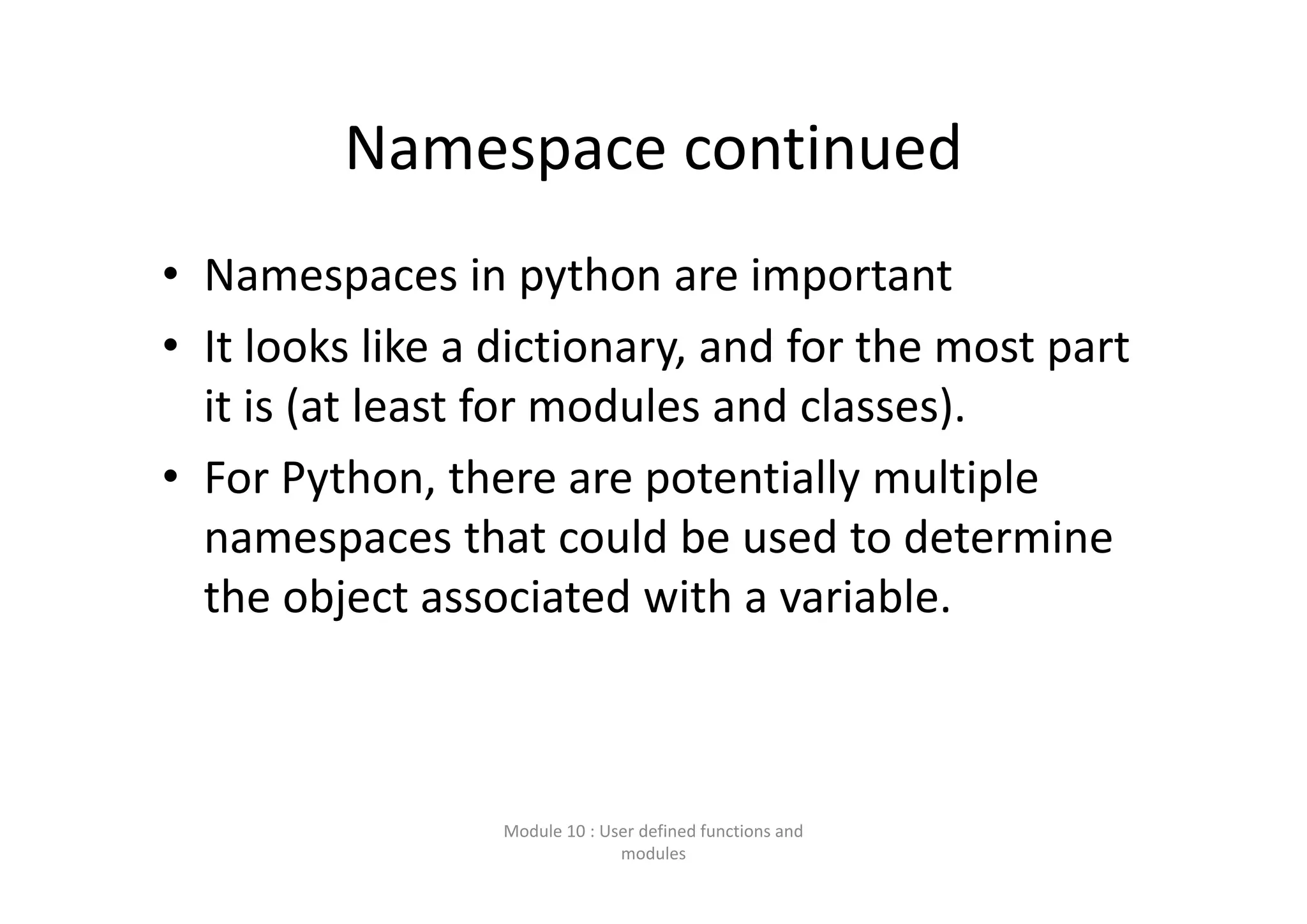 Namespace continued • Namespaces in python are important • It looks like a dictionary, and for the most part  it is (at least for modules and classes). • For Python, there are potentially multiple  namespaces that could be used to determine  the object associated with a variable.  Module 10 : User defined functions and  modules 