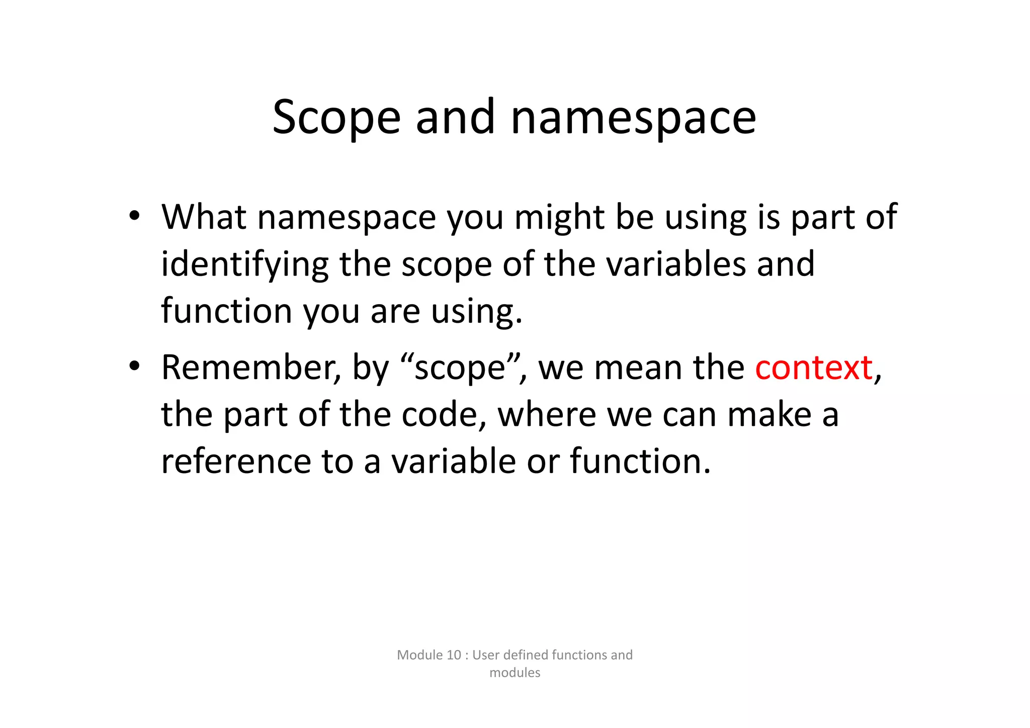 Scope and namespace • What namespace you might be using is part of  identifying the scope of the variables and  function you are using. • Remember, by “scope”, we mean the context,  the part of the code, where we can make a  reference to a variable or function. Module 10 : User defined functions and  modules 