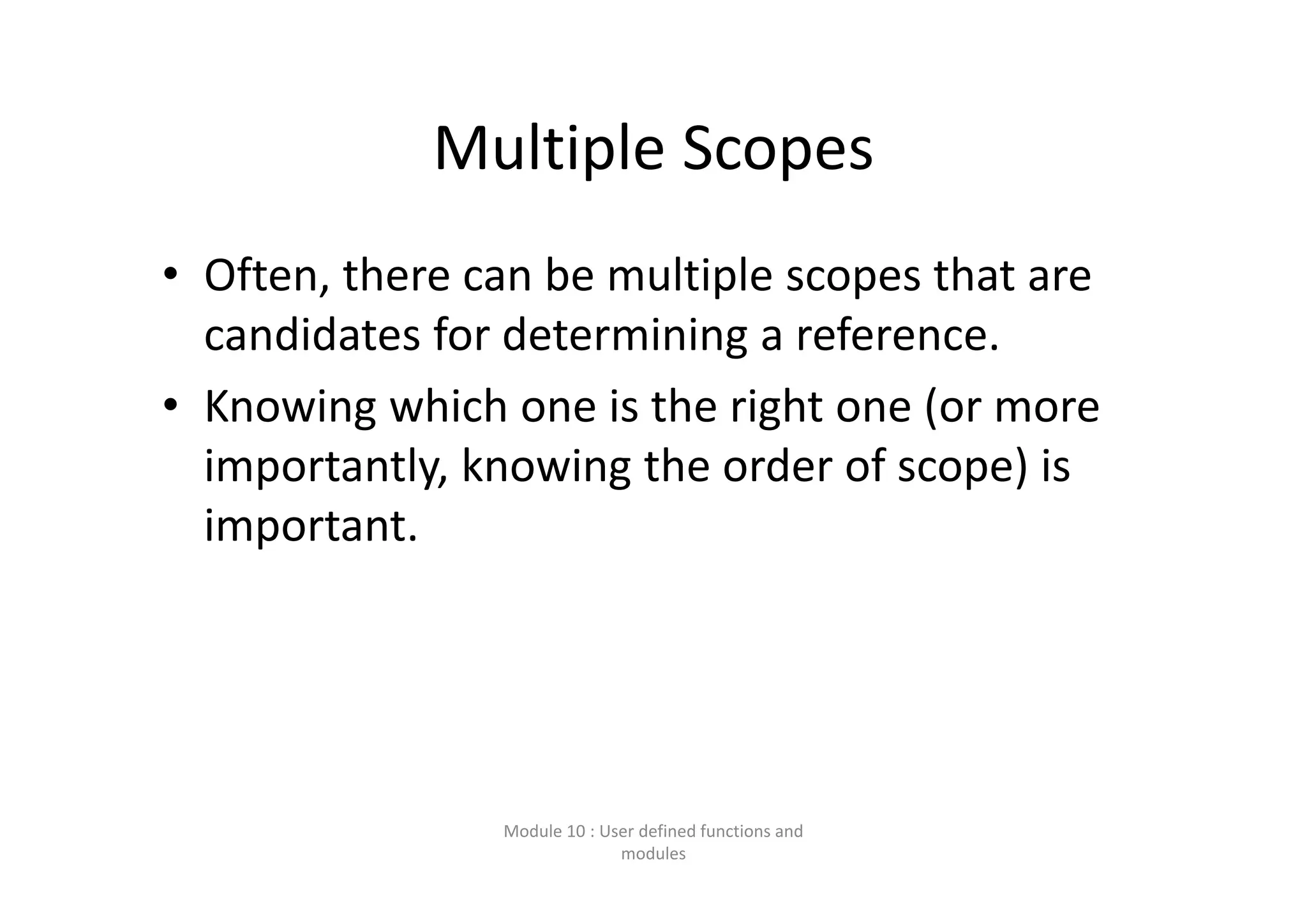 Multiple Scopes • Often, there can be multiple scopes that are  candidates for determining a reference. • Knowing which one is the right one (or more  importantly, knowing the order of scope) is  important. Module 10 : User defined functions and  modules 