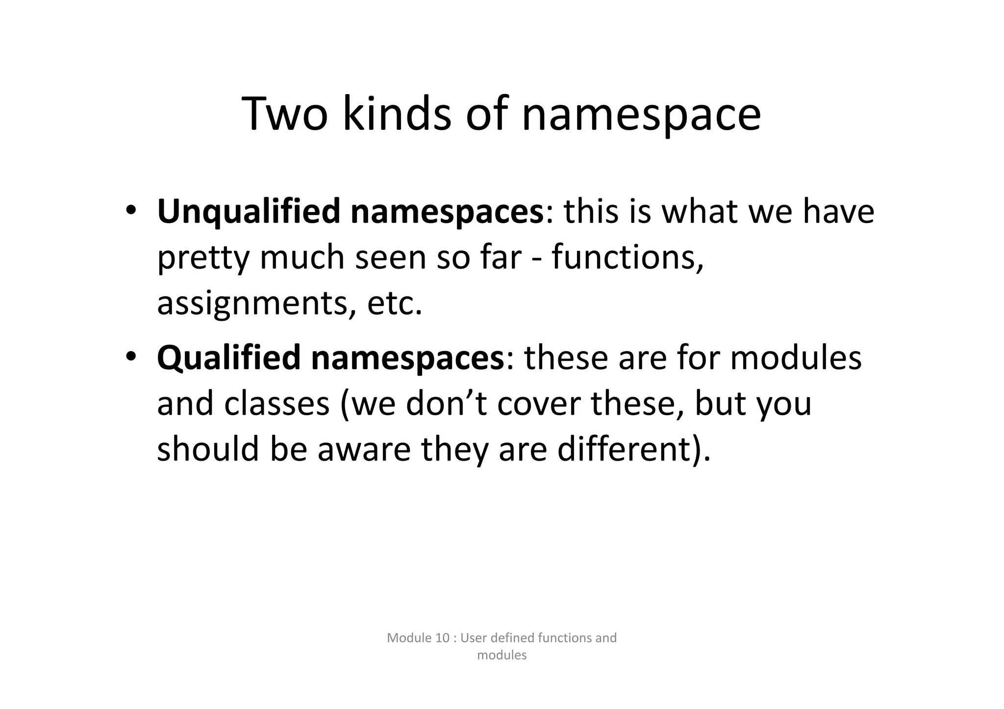 Two kinds of namespace • Unqualified namespaces: this is what we have  pretty much seen so far ‐ functions,  assignments, etc. • Qualified namespaces: these are for modules  and classes (we don’t cover these, but you  should be aware they are different). Module 10 : User defined functions and  modules 