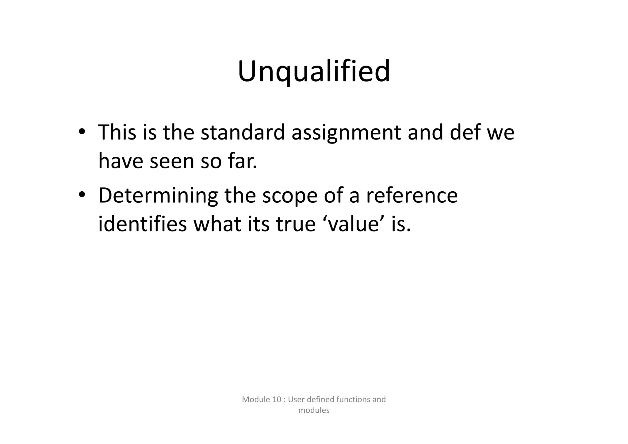 Unqualified • This is the standard assignment and def we  have seen so far. • Determining the scope of a reference  identifies what its true ‘value’ is. Module 10 : User defined functions and  modules 