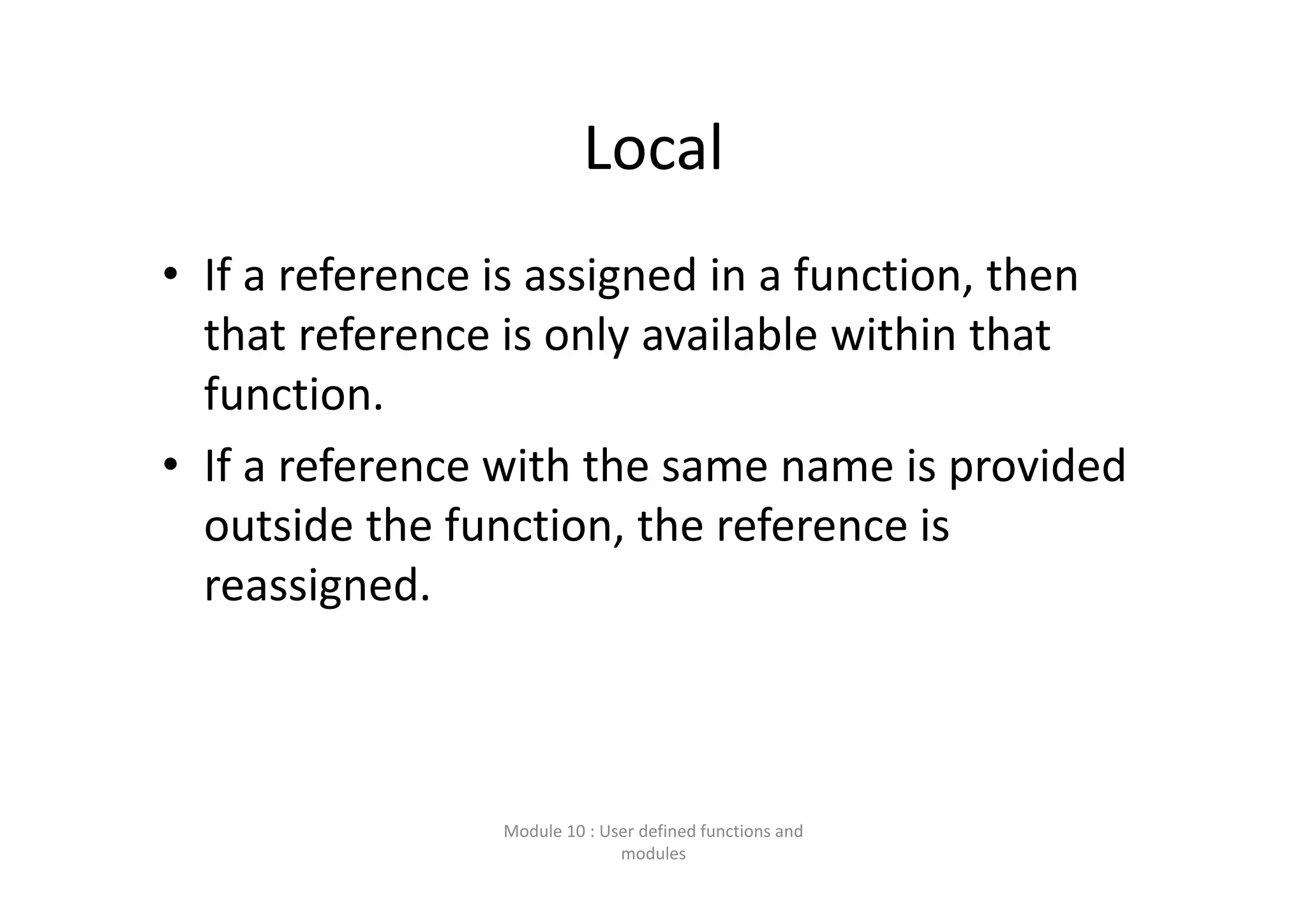 Local • If a reference is assigned in a function, then  that reference is only available within that  function. • If a reference with the same name is provided  outside the function, the reference is  reassigned. Module 10 : User defined functions and  modules 